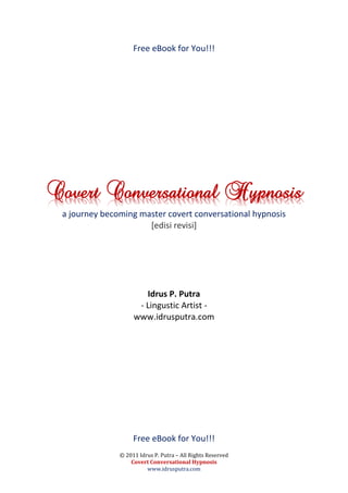 Free eBook for You!!!




Covert Conversational Hypnosis
 a journey becoming master covert conversational hypnosis
                      [edisi revisi]




                       Idrus P. Putra
                     - Lingustic Artist -
                    www.idrusputra.com




                    Free eBook for You!!!
               © 2011 Idrus P. Putra – All Rights Reserved
                   Covert Conversational Hypnosis
                         www.idrusputra.com
 