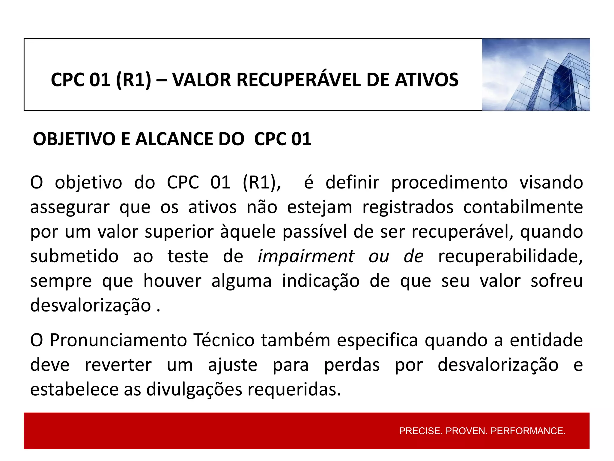 PRECISE. PROVEN. PERFORMANCE.
O objetivo do CPC 01 (R1), é definir procedimento visando
assegurar que os ativos não estejam registrados contabilmente
por um valor superior àquele passível de ser recuperável, quando
submetido ao teste de impairment ou de recuperabilidade,
sempre que houver alguma indicação de que seu valor sofreu
desvalorização .
O Pronunciamento Técnico também especifica quando a entidade
deve reverter um ajuste para perdas por desvalorização e
estabelece as divulgações requeridas.
CPC 01 (R1) – VALOR RECUPERÁVEL DE ATIVOS
OBJETIVO E ALCANCE DO CPC 01
 