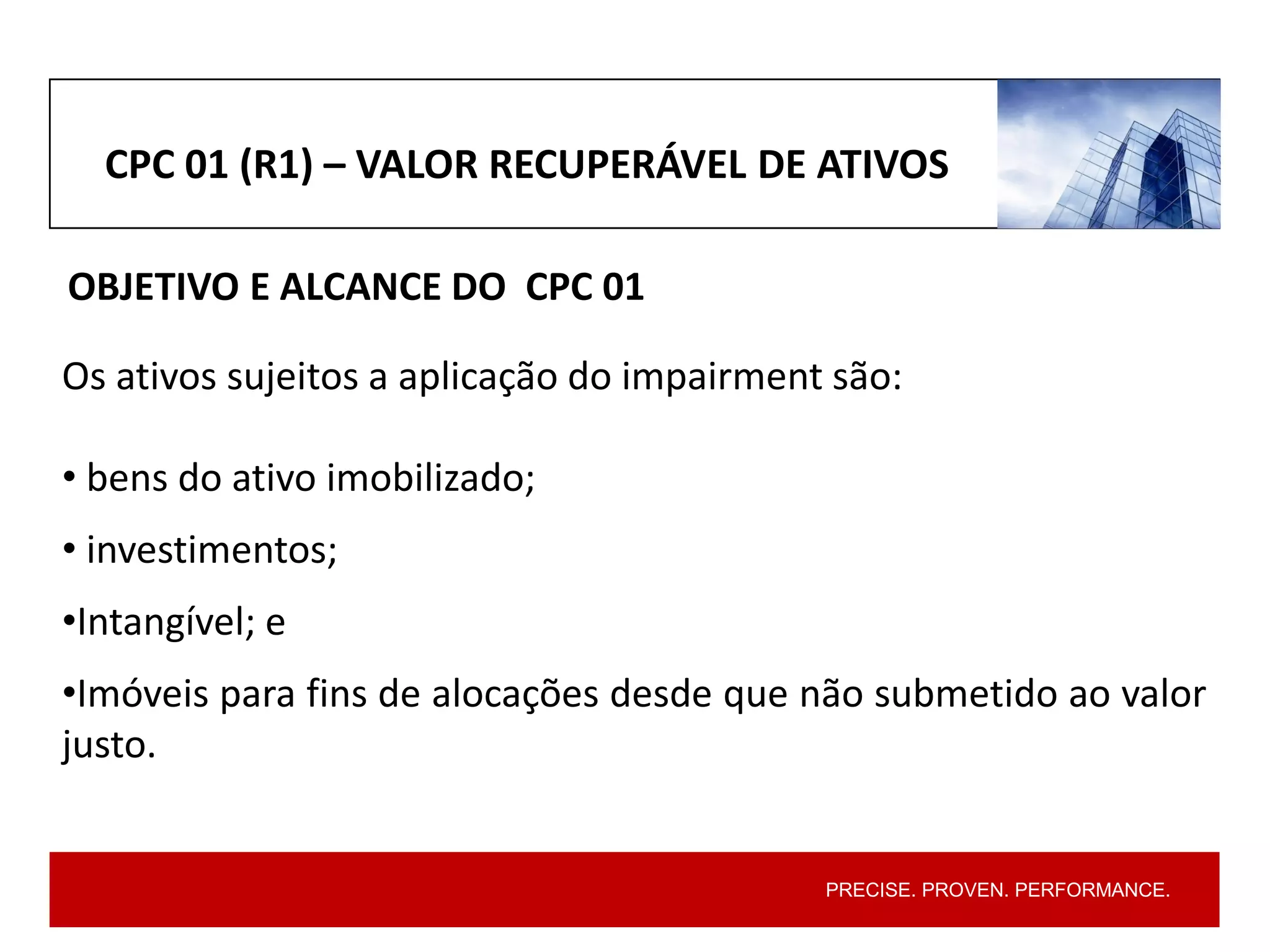 PRECISE. PROVEN. PERFORMANCE.
Os ativos sujeitos a aplicação do impairment são:
• bens do ativo imobilizado;
• investimentos;
•Intangível; e
•Imóveis para fins de alocações desde que não submetido ao valor
justo.
CPC 01 (R1) – VALOR RECUPERÁVEL DE ATIVOS
OBJETIVO E ALCANCE DO CPC 01
 