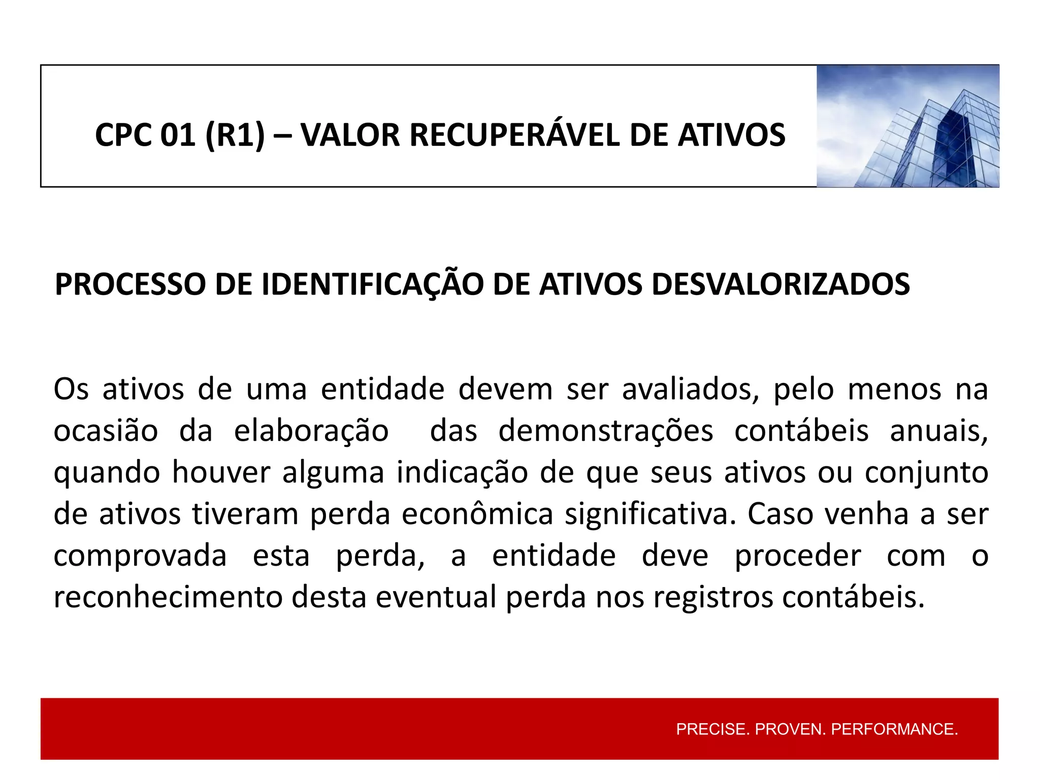 PRECISE. PROVEN. PERFORMANCE.
CPC 01 (R1) – VALOR RECUPERÁVEL DE ATIVOS
PROCESSO DE IDENTIFICAÇÃO DE ATIVOS DESVALORIZADOS
Os ativos de uma entidade devem ser avaliados, pelo menos na
ocasião da elaboração das demonstrações contábeis anuais,
quando houver alguma indicação de que seus ativos ou conjunto
de ativos tiveram perda econômica significativa. Caso venha a ser
comprovada esta perda, a entidade deve proceder com o
reconhecimento desta eventual perda nos registros contábeis.
 