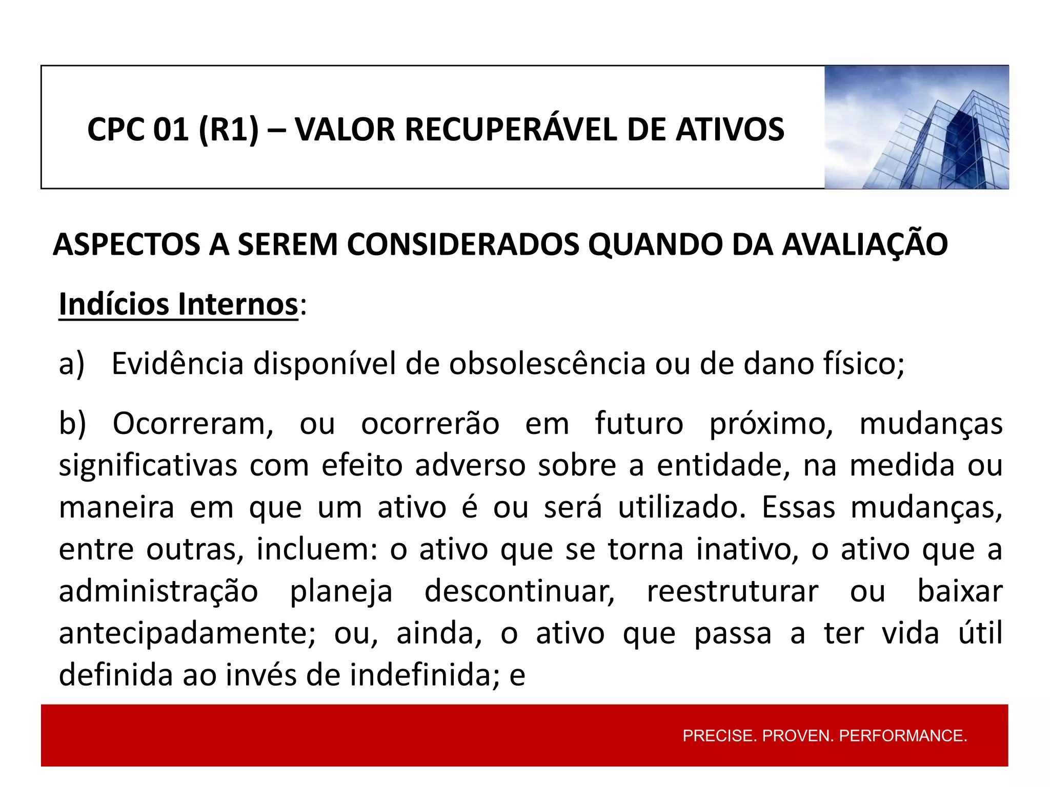 PRECISE. PROVEN. PERFORMANCE.
CPC 01 (R1) – VALOR RECUPERÁVEL DE ATIVOS
ASPECTOS A SEREM CONSIDERADOS QUANDO DA AVALIAÇÃO
Indícios Internos:
a) Evidência disponível de obsolescência ou de dano físico;
b) Ocorreram, ou ocorrerão em futuro próximo, mudanças
significativas com efeito adverso sobre a entidade, na medida ou
maneira em que um ativo é ou será utilizado. Essas mudanças,
entre outras, incluem: o ativo que se torna inativo, o ativo que a
administração planeja descontinuar, reestruturar ou baixar
antecipadamente; ou, ainda, o ativo que passa a ter vida útil
definida ao invés de indefinida; e
 
