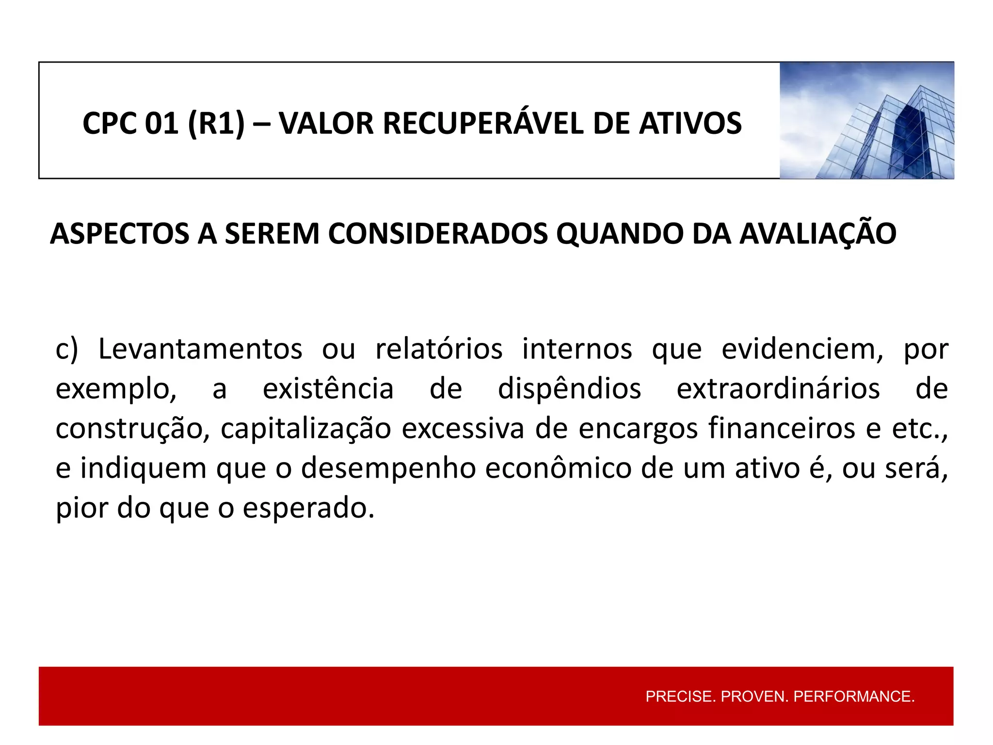 PRECISE. PROVEN. PERFORMANCE.
CPC 01 (R1) – VALOR RECUPERÁVEL DE ATIVOS
ASPECTOS A SEREM CONSIDERADOS QUANDO DA AVALIAÇÃO
c) Levantamentos ou relatórios internos que evidenciem, por
exemplo, a existência de dispêndios extraordinários de
construção, capitalização excessiva de encargos financeiros e etc.,
e indiquem que o desempenho econômico de um ativo é, ou será,
pior do que o esperado.
 
