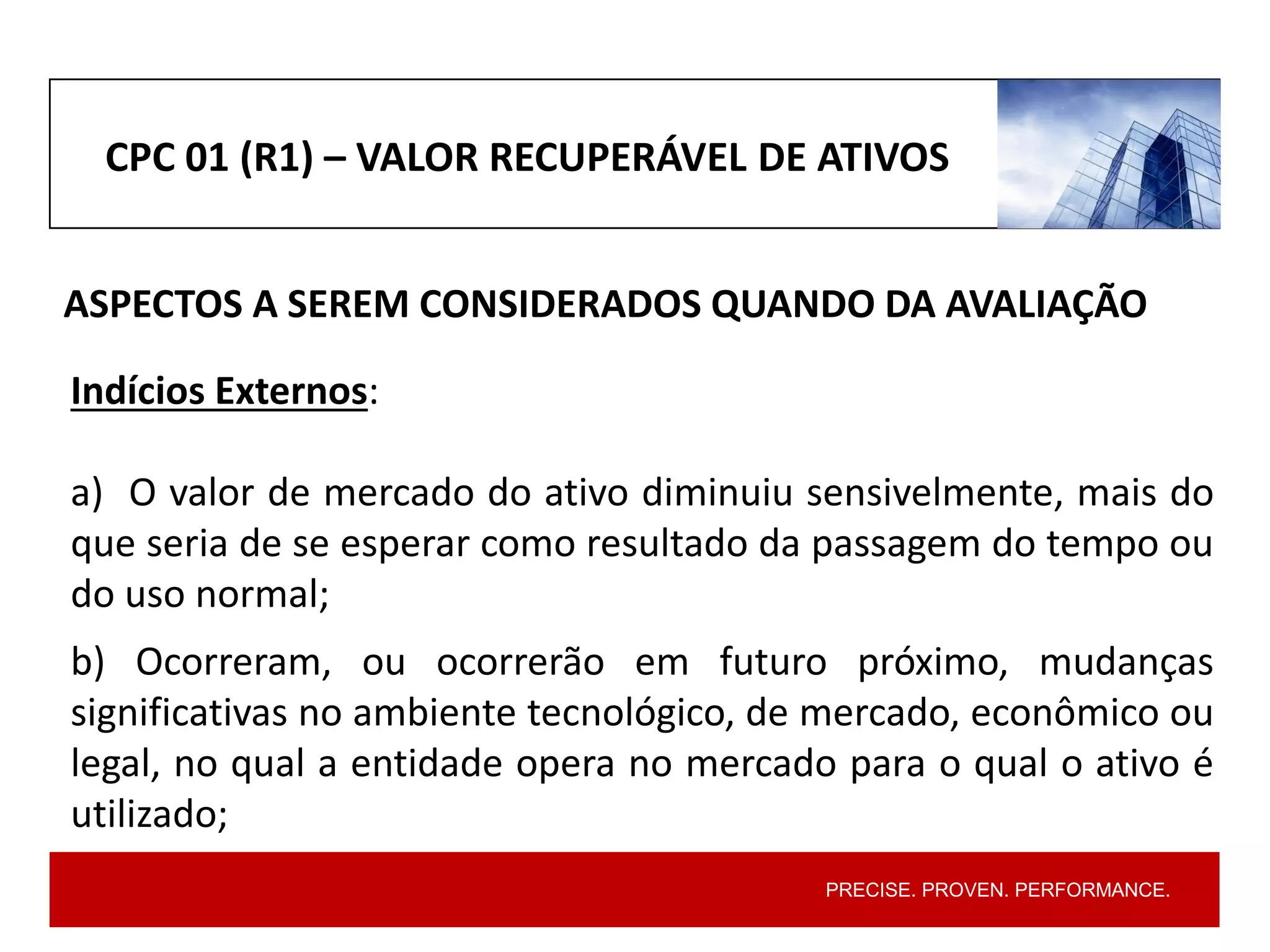 PRECISE. PROVEN. PERFORMANCE.
CPC 01 (R1) – VALOR RECUPERÁVEL DE ATIVOS
ASPECTOS A SEREM CONSIDERADOS QUANDO DA AVALIAÇÃO
Indícios Externos:
a) O valor de mercado do ativo diminuiu sensivelmente, mais do
que seria de se esperar como resultado da passagem do tempo ou
do uso normal;
b) Ocorreram, ou ocorrerão em futuro próximo, mudanças
significativas no ambiente tecnológico, de mercado, econômico ou
legal, no qual a entidade opera no mercado para o qual o ativo é
utilizado;
 