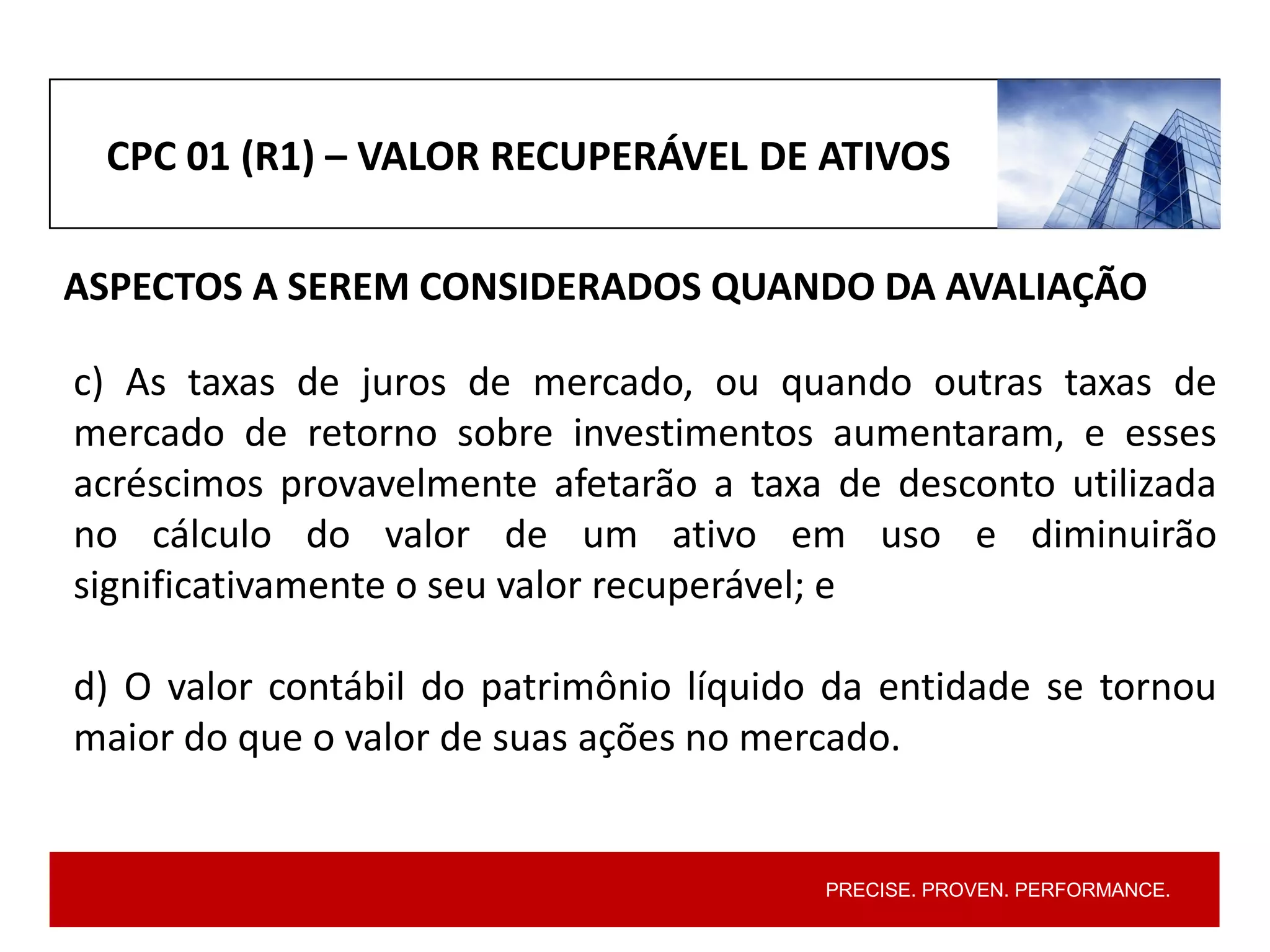 PRECISE. PROVEN. PERFORMANCE.
CPC 01 (R1) – VALOR RECUPERÁVEL DE ATIVOS
ASPECTOS A SEREM CONSIDERADOS QUANDO DA AVALIAÇÃO
c) As taxas de juros de mercado, ou quando outras taxas de
mercado de retorno sobre investimentos aumentaram, e esses
acréscimos provavelmente afetarão a taxa de desconto utilizada
no cálculo do valor de um ativo em uso e diminuirão
significativamente o seu valor recuperável; e
d) O valor contábil do patrimônio líquido da entidade se tornou
maior do que o valor de suas ações no mercado.
 