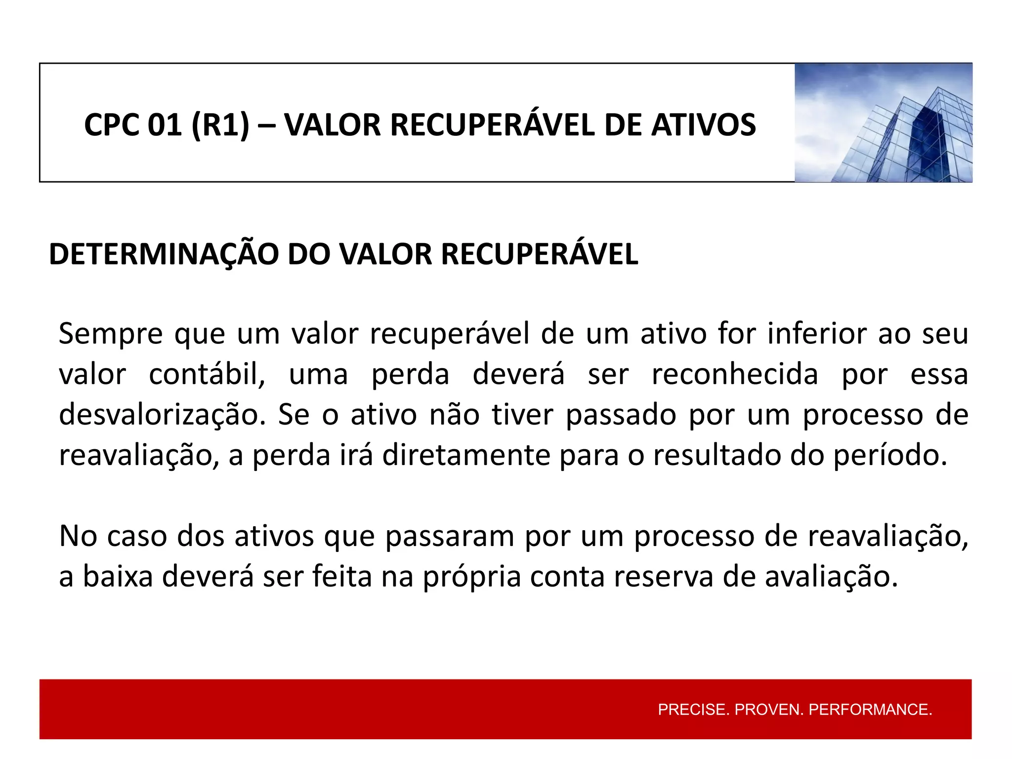PRECISE. PROVEN. PERFORMANCE.
CPC 01 (R1) – VALOR RECUPERÁVEL DE ATIVOS
DETERMINAÇÃO DO VALOR RECUPERÁVEL
Sempre que um valor recuperável de um ativo for inferior ao seu
valor contábil, uma perda deverá ser reconhecida por essa
desvalorização. Se o ativo não tiver passado por um processo de
reavaliação, a perda irá diretamente para o resultado do período.
No caso dos ativos que passaram por um processo de reavaliação,
a baixa deverá ser feita na própria conta reserva de avaliação.
 