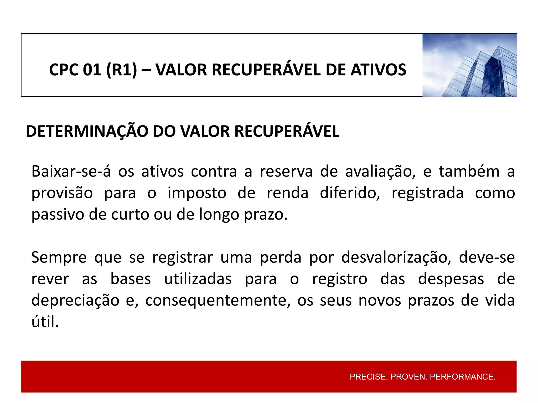 PRECISE. PROVEN. PERFORMANCE.
CPC 01 (R1) – VALOR RECUPERÁVEL DE ATIVOS
DETERMINAÇÃO DO VALOR RECUPERÁVEL
Baixar-se-á os ativos contra a reserva de avaliação, e também a
provisão para o imposto de renda diferido, registrada como
passivo de curto ou de longo prazo.
Sempre que se registrar uma perda por desvalorização, deve-se
rever as bases utilizadas para o registro das despesas de
depreciação e, consequentemente, os seus novos prazos de vida
útil.
 