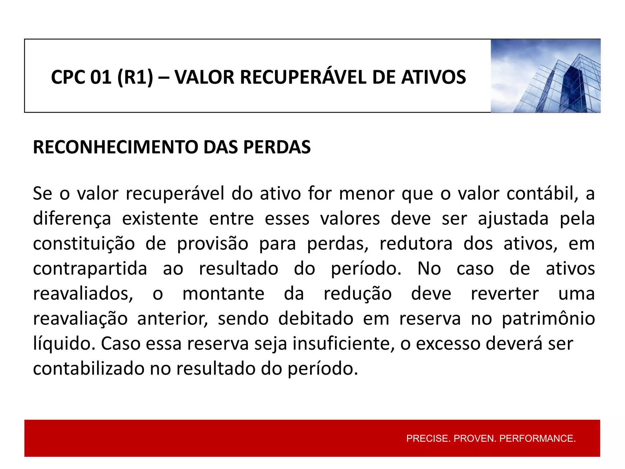 PRECISE. PROVEN. PERFORMANCE.
CPC 01 (R1) – VALOR RECUPERÁVEL DE ATIVOS
RECONHECIMENTO DAS PERDAS
Se o valor recuperável do ativo for menor que o valor contábil, a
diferença existente entre esses valores deve ser ajustada pela
constituição de provisão para perdas, redutora dos ativos, em
contrapartida ao resultado do período. No caso de ativos
reavaliados, o montante da redução deve reverter uma
reavaliação anterior, sendo debitado em reserva no patrimônio
líquido. Caso essa reserva seja insuficiente, o excesso deverá ser
contabilizado no resultado do período.
 