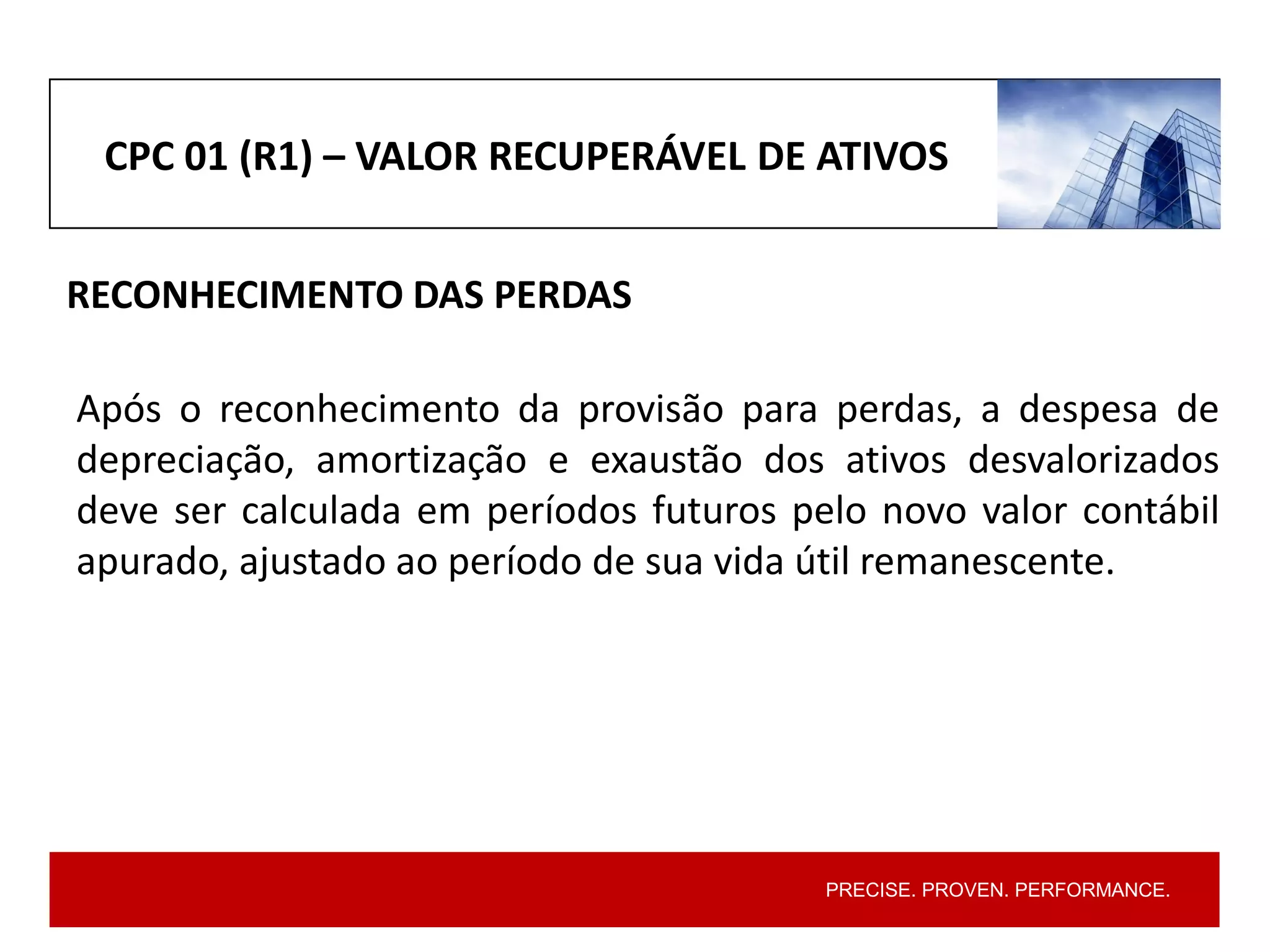 PRECISE. PROVEN. PERFORMANCE.
CPC 01 (R1) – VALOR RECUPERÁVEL DE ATIVOS
RECONHECIMENTO DAS PERDAS
Após o reconhecimento da provisão para perdas, a despesa de
depreciação, amortização e exaustão dos ativos desvalorizados
deve ser calculada em períodos futuros pelo novo valor contábil
apurado, ajustado ao período de sua vida útil remanescente.
 