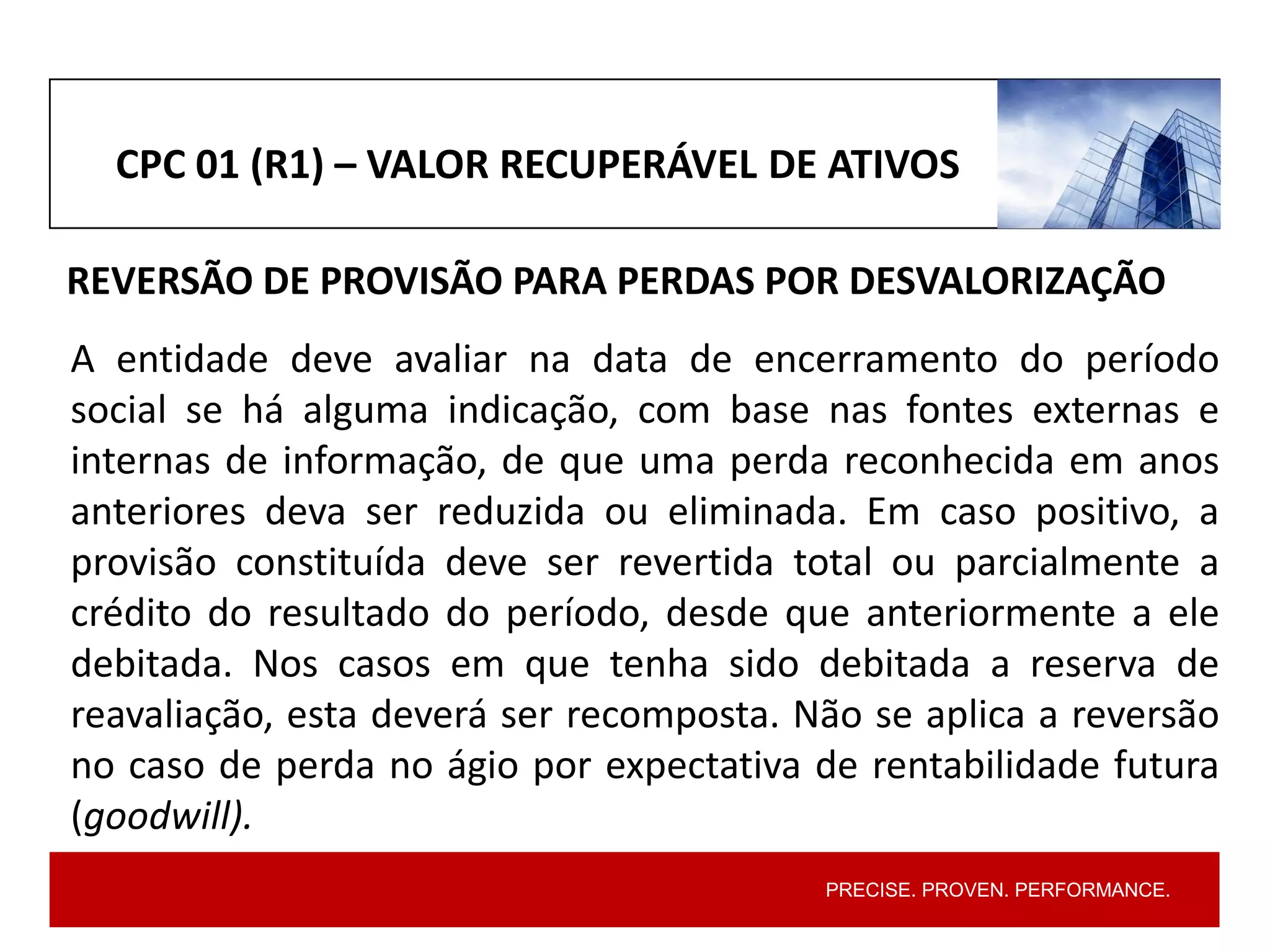 PRECISE. PROVEN. PERFORMANCE.
CPC 01 (R1) – VALOR RECUPERÁVEL DE ATIVOS
REVERSÃO DE PROVISÃO PARA PERDAS POR DESVALORIZAÇÃO
A entidade deve avaliar na data de encerramento do período
social se há alguma indicação, com base nas fontes externas e
internas de informação, de que uma perda reconhecida em anos
anteriores deva ser reduzida ou eliminada. Em caso positivo, a
provisão constituída deve ser revertida total ou parcialmente a
crédito do resultado do período, desde que anteriormente a ele
debitada. Nos casos em que tenha sido debitada a reserva de
reavaliação, esta deverá ser recomposta. Não se aplica a reversão
no caso de perda no ágio por expectativa de rentabilidade futura
(goodwill).
 