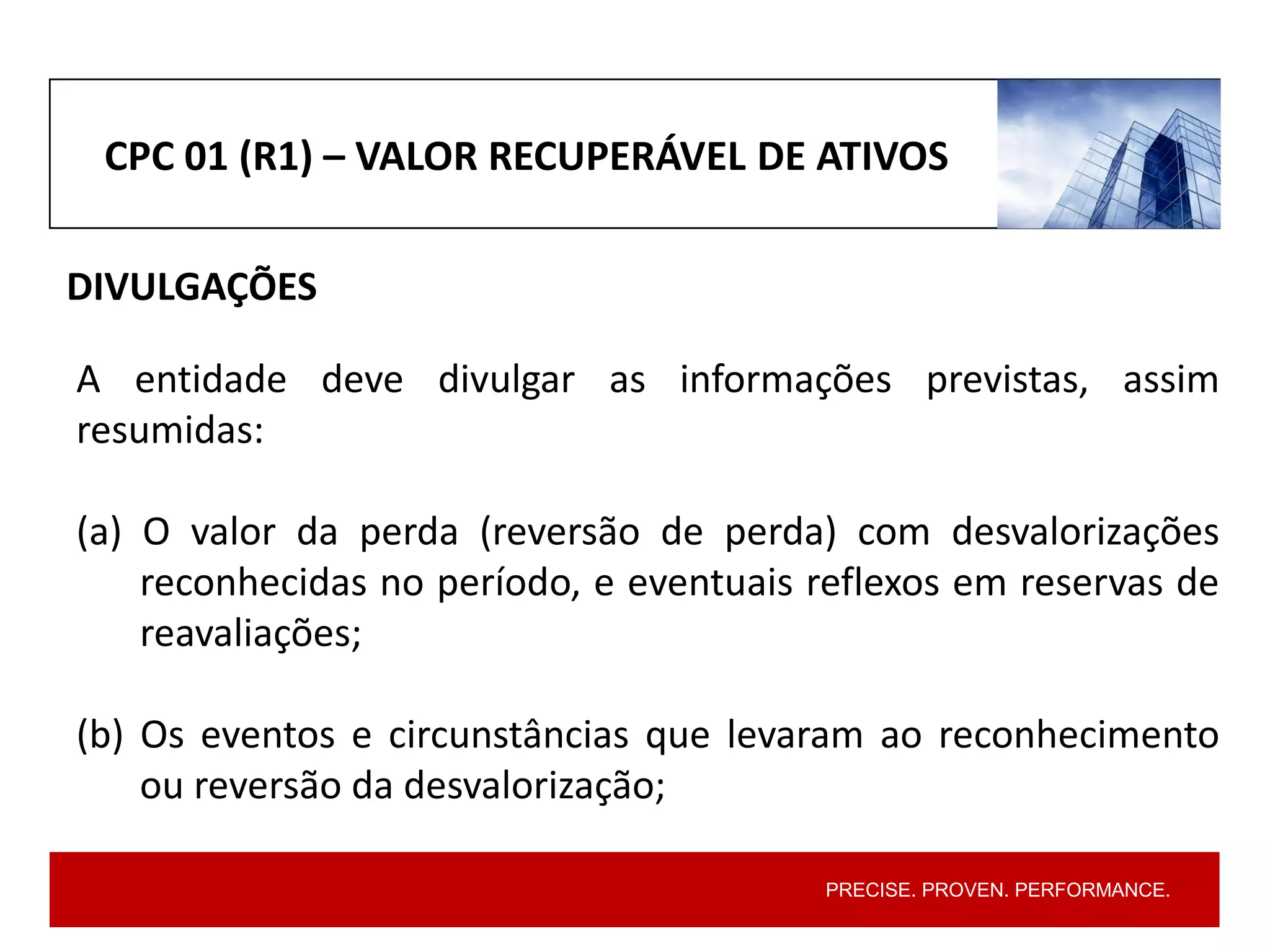 PRECISE. PROVEN. PERFORMANCE.
CPC 01 (R1) – VALOR RECUPERÁVEL DE ATIVOS
DIVULGAÇÕES
A entidade deve divulgar as informações previstas, assim
resumidas:
(a) O valor da perda (reversão de perda) com desvalorizações
reconhecidas no período, e eventuais reflexos em reservas de
reavaliações;
(b) Os eventos e circunstâncias que levaram ao reconhecimento
ou reversão da desvalorização;
 