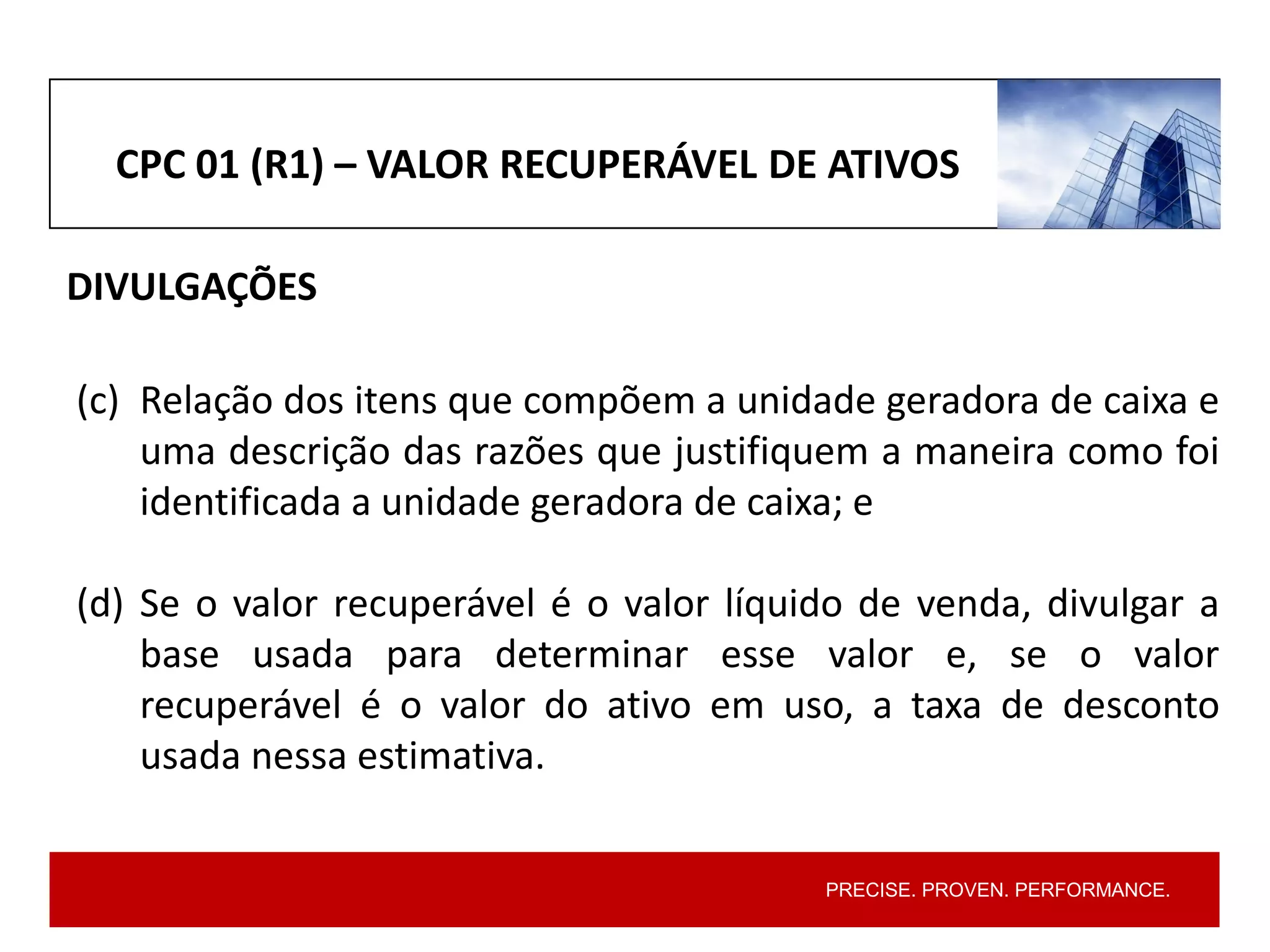 PRECISE. PROVEN. PERFORMANCE.
CPC 01 (R1) – VALOR RECUPERÁVEL DE ATIVOS
DIVULGAÇÕES
(c) Relação dos itens que compõem a unidade geradora de caixa e
uma descrição das razões que justifiquem a maneira como foi
identificada a unidade geradora de caixa; e
(d) Se o valor recuperável é o valor líquido de venda, divulgar a
base usada para determinar esse valor e, se o valor
recuperável é o valor do ativo em uso, a taxa de desconto
usada nessa estimativa.
 