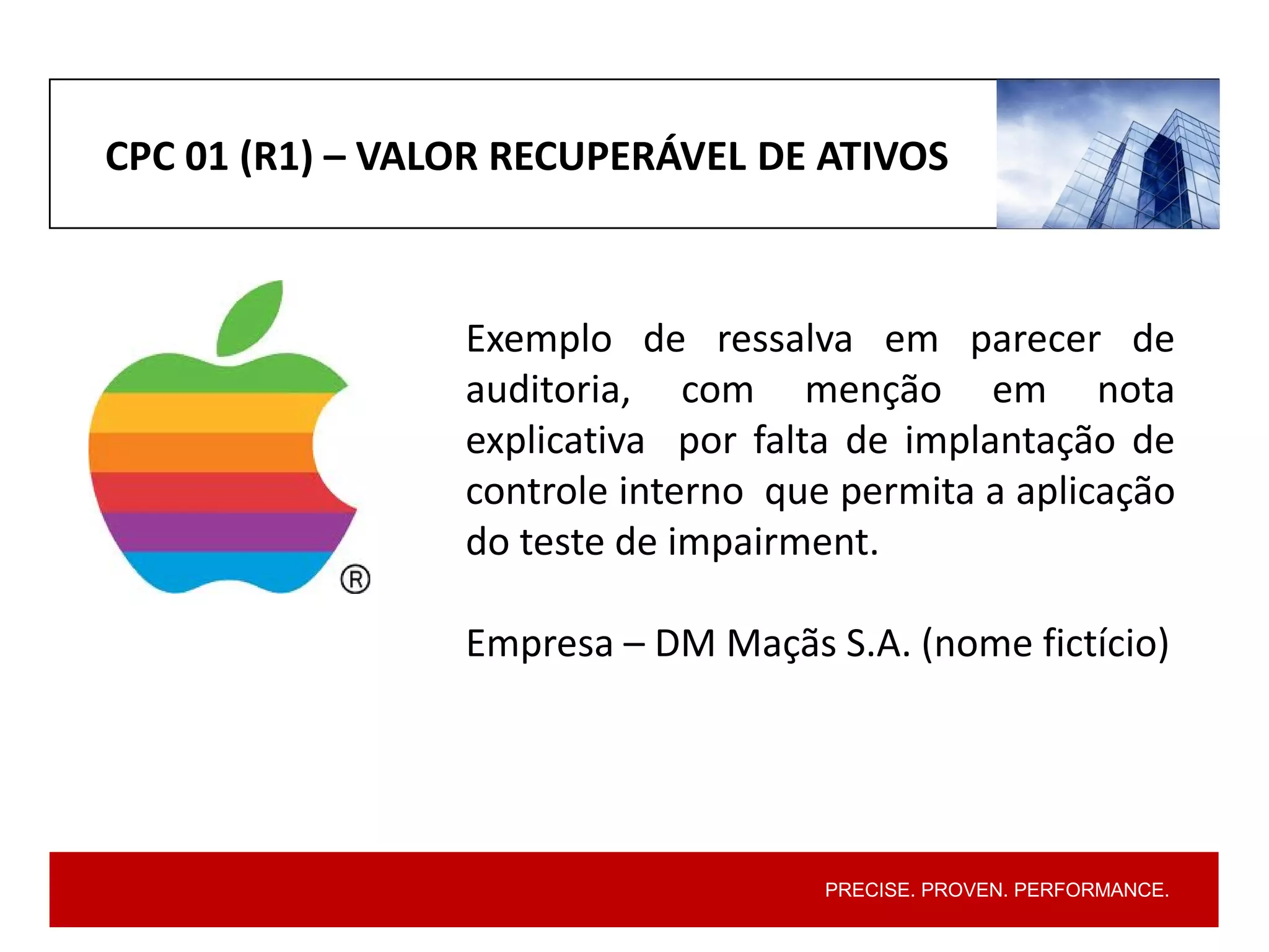 PRECISE. PROVEN. PERFORMANCE.
CPC 01 (R1) – VALOR RECUPERÁVEL DE ATIVOS
Exemplo de ressalva em parecer de
auditoria, com menção em nota
explicativa por falta de implantação de
controle interno que permita a aplicação
do teste de impairment.
Empresa – DM Maçãs S.A. (nome fictício)
 