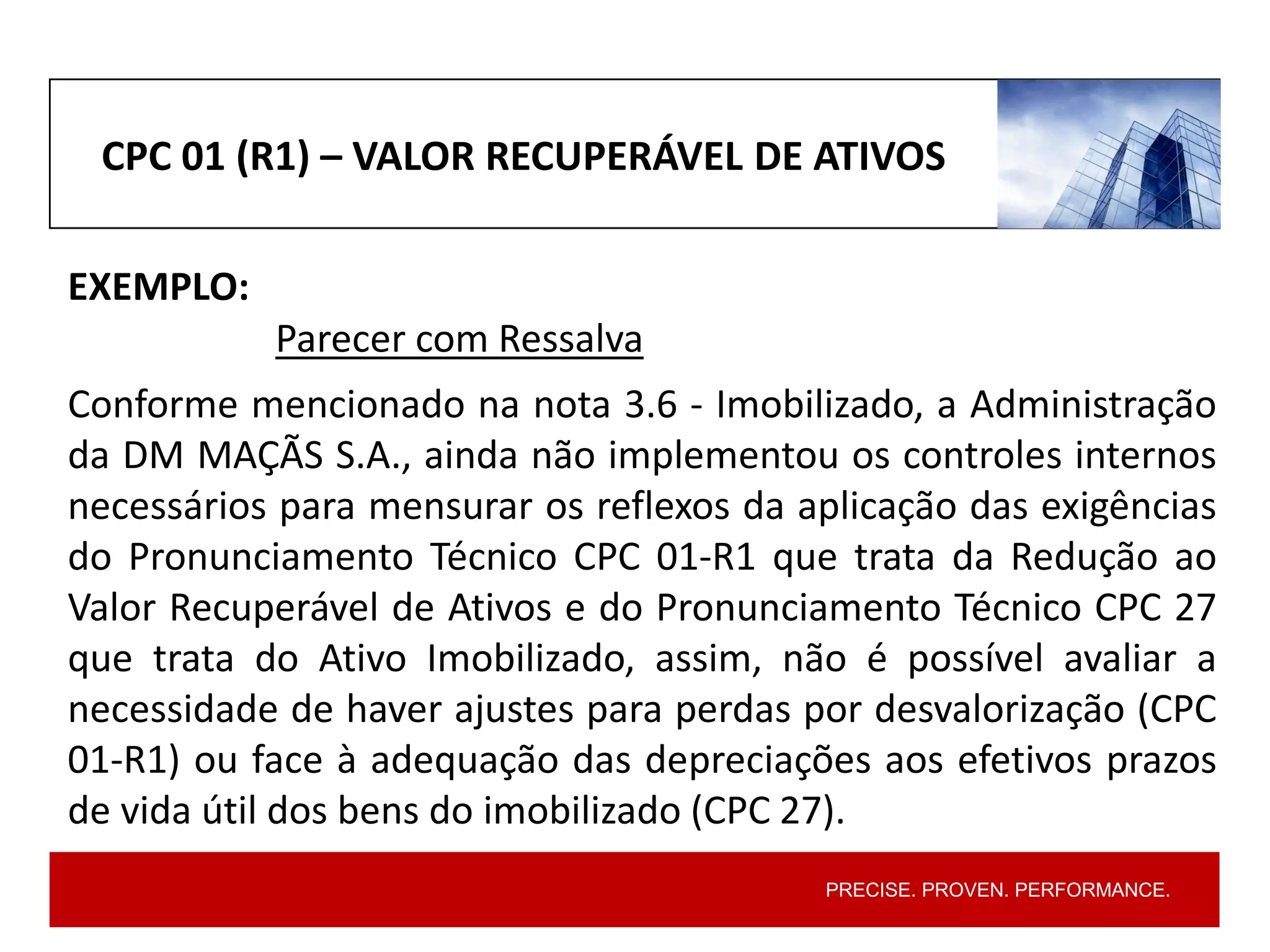 PRECISE. PROVEN. PERFORMANCE.
CPC 01 (R1) – VALOR RECUPERÁVEL DE ATIVOS
EXEMPLO:
Parecer com Ressalva
Conforme mencionado na nota 3.6 - Imobilizado, a Administração
da DM MAÇÃS S.A., ainda não implementou os controles internos
necessários para mensurar os reflexos da aplicação das exigências
do Pronunciamento Técnico CPC 01-R1 que trata da Redução ao
Valor Recuperável de Ativos e do Pronunciamento Técnico CPC 27
que trata do Ativo Imobilizado, assim, não é possível avaliar a
necessidade de haver ajustes para perdas por desvalorização (CPC
01-R1) ou face à adequação das depreciações aos efetivos prazos
de vida útil dos bens do imobilizado (CPC 27).
 