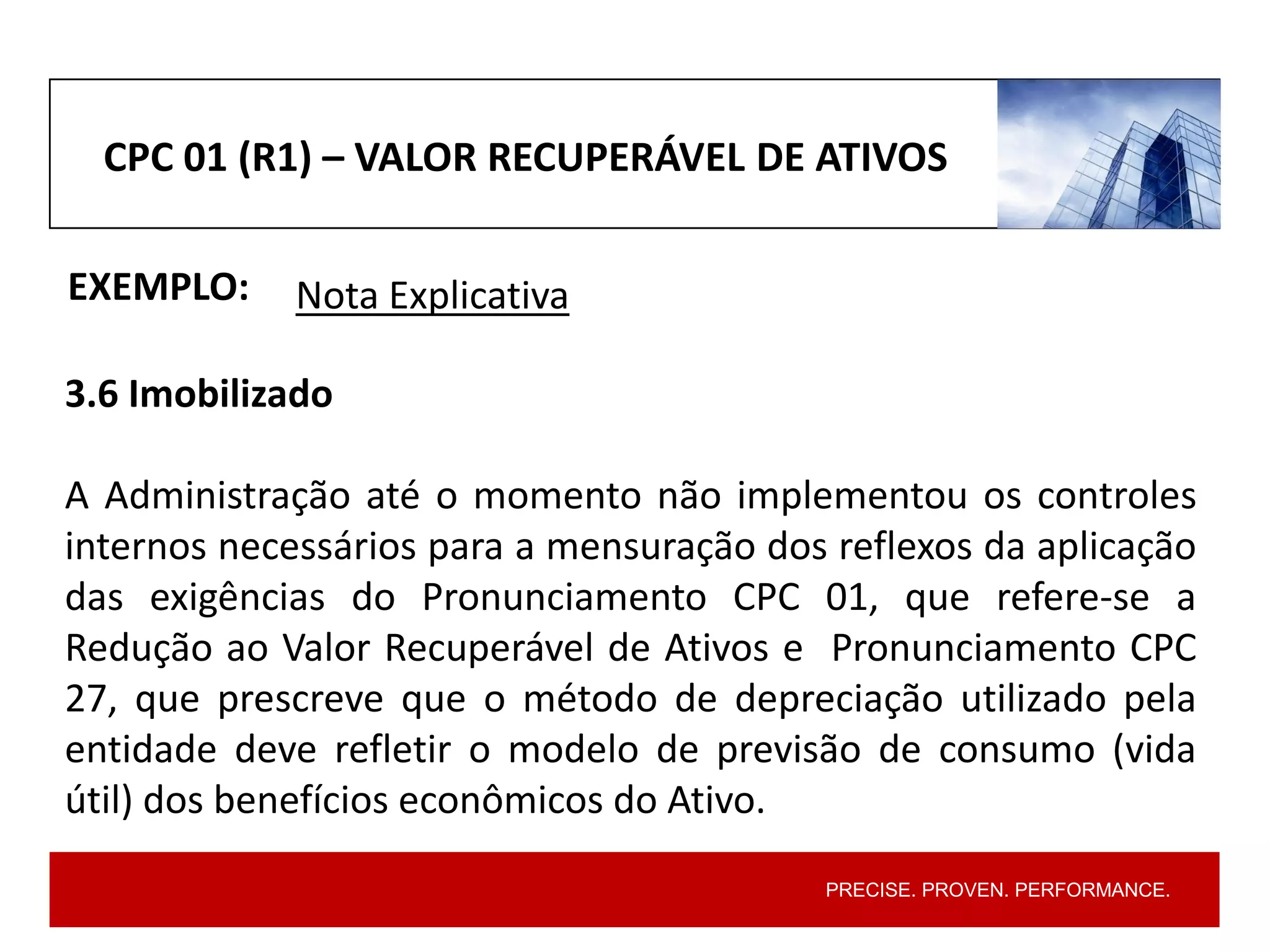 PRECISE. PROVEN. PERFORMANCE.
CPC 01 (R1) – VALOR RECUPERÁVEL DE ATIVOS
EXEMPLO:
3.6 Imobilizado
A Administração até o momento não implementou os controles
internos necessários para a mensuração dos reflexos da aplicação
das exigências do Pronunciamento CPC 01, que refere-se a
Redução ao Valor Recuperável de Ativos e Pronunciamento CPC
27, que prescreve que o método de depreciação utilizado pela
entidade deve refletir o modelo de previsão de consumo (vida
útil) dos benefícios econômicos do Ativo.
Nota Explicativa
 