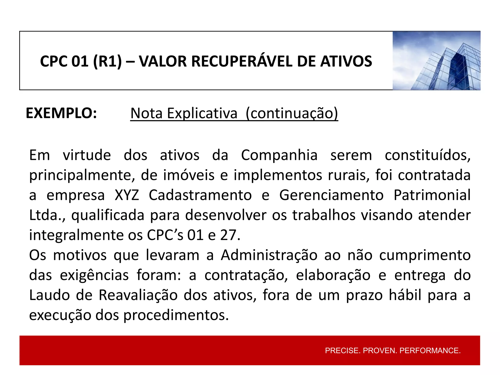 PRECISE. PROVEN. PERFORMANCE.
CPC 01 (R1) – VALOR RECUPERÁVEL DE ATIVOS
EXEMPLO:
Em virtude dos ativos da Companhia serem constituídos,
principalmente, de imóveis e implementos rurais, foi contratada
a empresa XYZ Cadastramento e Gerenciamento Patrimonial
Ltda., qualificada para desenvolver os trabalhos visando atender
integralmente os CPC’s 01 e 27.
Os motivos que levaram a Administração ao não cumprimento
das exigências foram: a contratação, elaboração e entrega do
Laudo de Reavaliação dos ativos, fora de um prazo hábil para a
execução dos procedimentos.
Nota Explicativa (continuação)
 