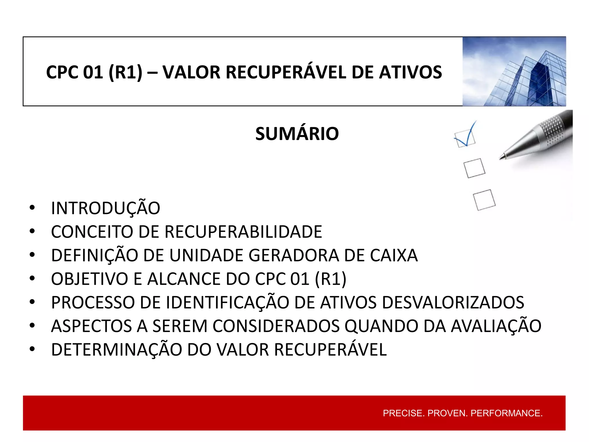 PRECISE. PROVEN. PERFORMANCE.
CPC 01 (R1) – VALOR RECUPERÁVEL DE ATIVOS
SUMÁRIO
• INTRODUÇÃO
• CONCEITO DE RECUPERABILIDADE
• DEFINIÇÃO DE UNIDADE GERADORA DE CAIXA
• OBJETIVO E ALCANCE DO CPC 01 (R1)
• PROCESSO DE IDENTIFICAÇÃO DE ATIVOS DESVALORIZADOS
• ASPECTOS A SEREM CONSIDERADOS QUANDO DA AVALIAÇÃO
• DETERMINAÇÃO DO VALOR RECUPERÁVEL
 
