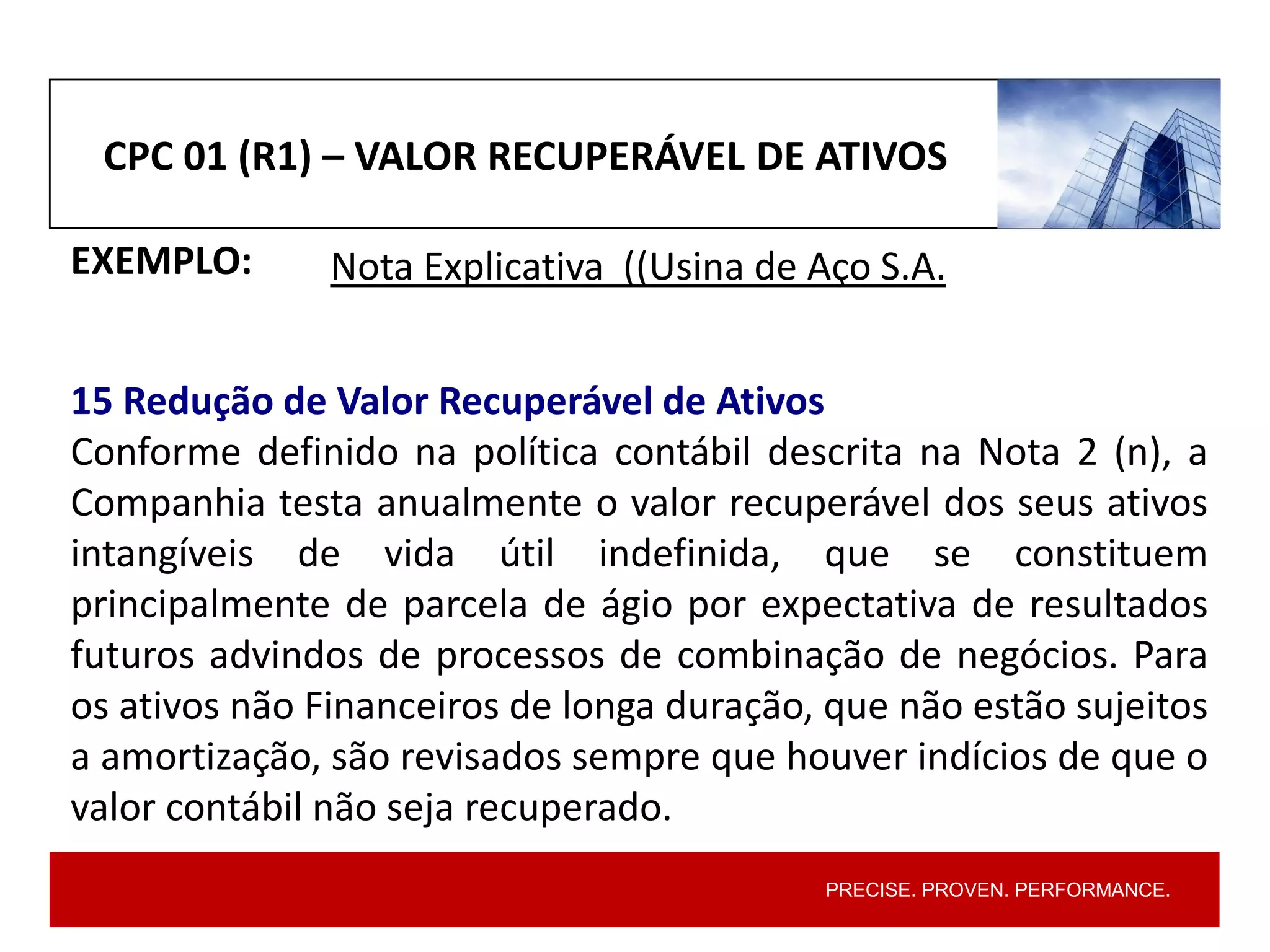 PRECISE. PROVEN. PERFORMANCE.
CPC 01 (R1) – VALOR RECUPERÁVEL DE ATIVOS
EXEMPLO: Nota Explicativa ((Usina de Aço S.A.
15 Redução de Valor Recuperável de Ativos
Conforme definido na política contábil descrita na Nota 2 (n), a
Companhia testa anualmente o valor recuperável dos seus ativos
intangíveis de vida útil indefinida, que se constituem
principalmente de parcela de ágio por expectativa de resultados
futuros advindos de processos de combinação de negócios. Para
os ativos não Financeiros de longa duração, que não estão sujeitos
a amortização, são revisados sempre que houver indícios de que o
valor contábil não seja recuperado.
 