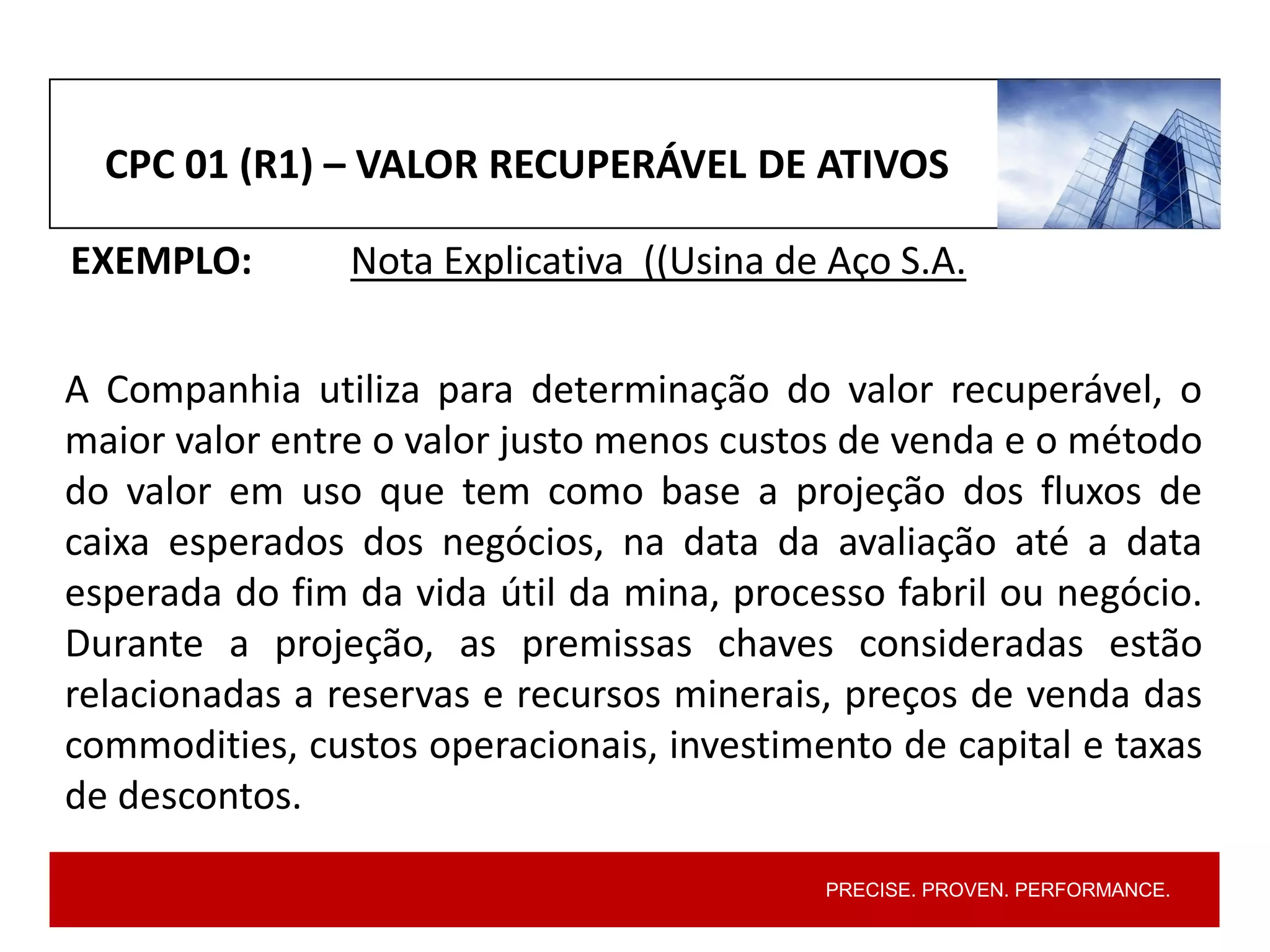 PRECISE. PROVEN. PERFORMANCE.
CPC 01 (R1) – VALOR RECUPERÁVEL DE ATIVOS
EXEMPLO: Nota Explicativa ((Usina de Aço S.A.
A Companhia utiliza para determinação do valor recuperável, o
maior valor entre o valor justo menos custos de venda e o método
do valor em uso que tem como base a projeção dos fluxos de
caixa esperados dos negócios, na data da avaliação até a data
esperada do fim da vida útil da mina, processo fabril ou negócio.
Durante a projeção, as premissas chaves consideradas estão
relacionadas a reservas e recursos minerais, preços de venda das
commodities, custos operacionais, investimento de capital e taxas
de descontos.
 