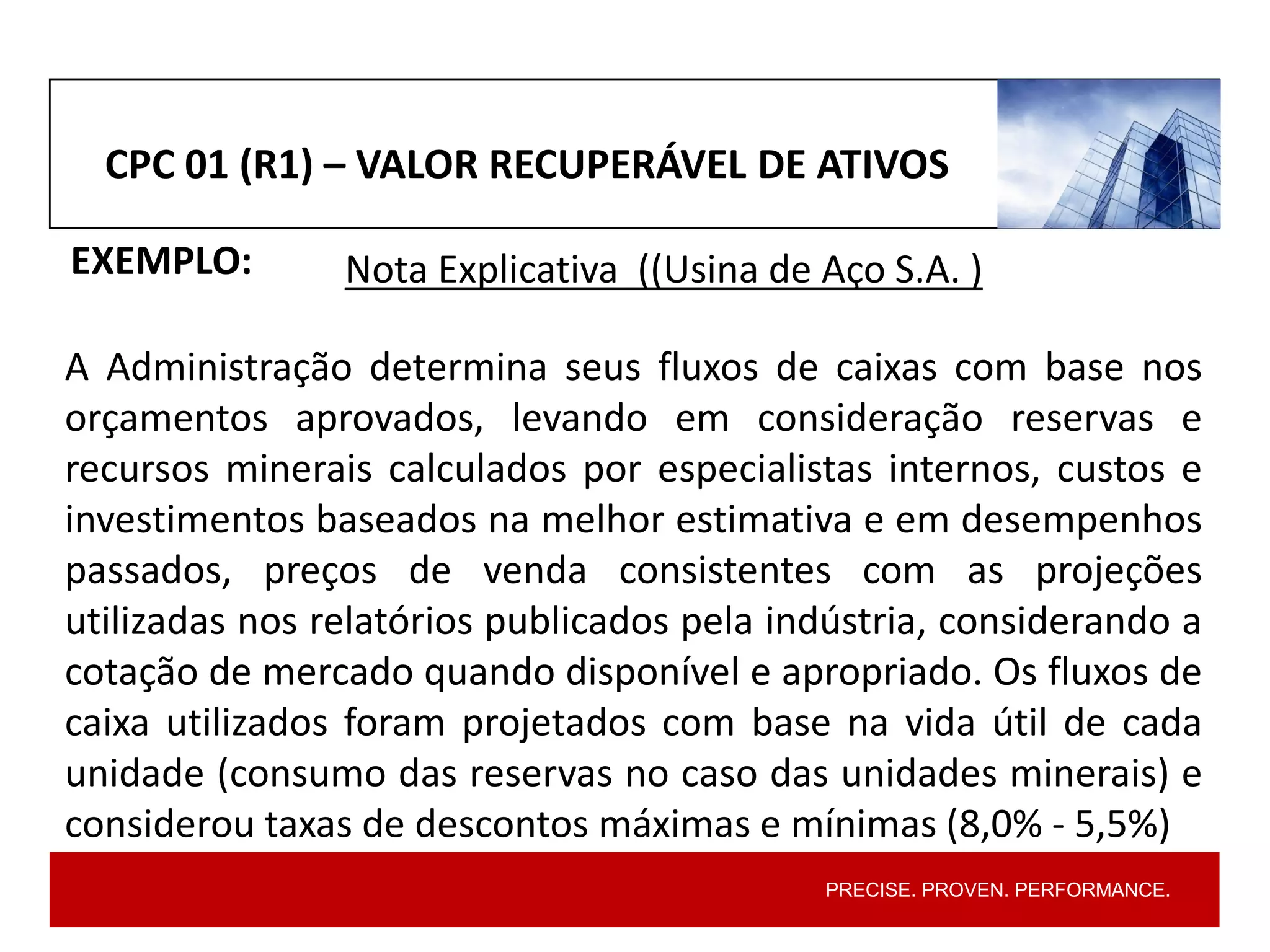 PRECISE. PROVEN. PERFORMANCE.
CPC 01 (R1) – VALOR RECUPERÁVEL DE ATIVOS
EXEMPLO: Nota Explicativa ((Usina de Aço S.A. )
A Administração determina seus fluxos de caixas com base nos
orçamentos aprovados, levando em consideração reservas e
recursos minerais calculados por especialistas internos, custos e
investimentos baseados na melhor estimativa e em desempenhos
passados, preços de venda consistentes com as projeções
utilizadas nos relatórios publicados pela indústria, considerando a
cotação de mercado quando disponível e apropriado. Os fluxos de
caixa utilizados foram projetados com base na vida útil de cada
unidade (consumo das reservas no caso das unidades minerais) e
considerou taxas de descontos máximas e mínimas (8,0% ‐ 5,5%)
 