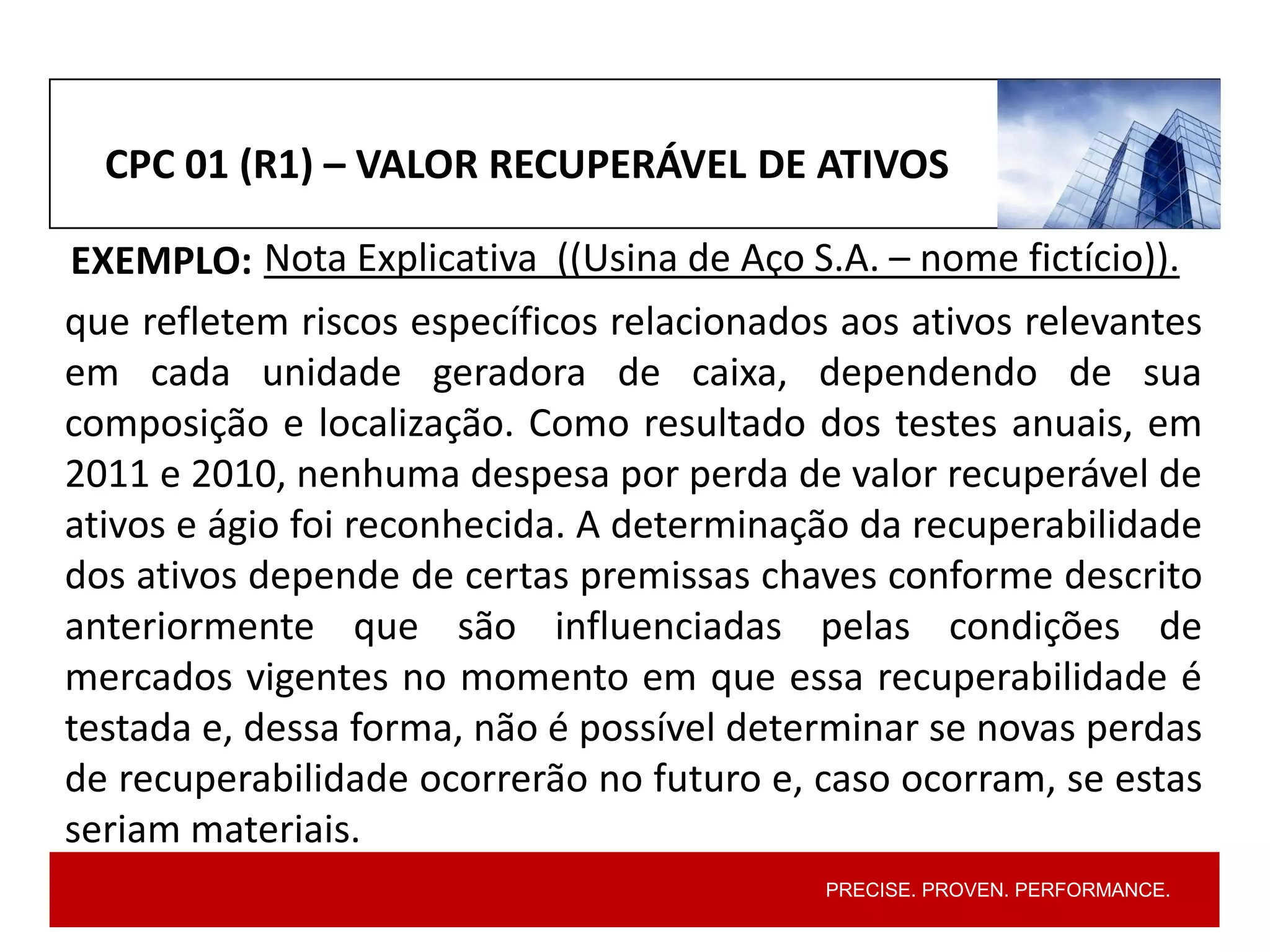 PRECISE. PROVEN. PERFORMANCE.
CPC 01 (R1) – VALOR RECUPERÁVEL DE ATIVOS
EXEMPLO: Nota Explicativa ((Usina de Aço S.A. – nome fictício)).
que refletem riscos específicos relacionados aos ativos relevantes
em cada unidade geradora de caixa, dependendo de sua
composição e localização. Como resultado dos testes anuais, em
2011 e 2010, nenhuma despesa por perda de valor recuperável de
ativos e ágio foi reconhecida. A determinação da recuperabilidade
dos ativos depende de certas premissas chaves conforme descrito
anteriormente que são influenciadas pelas condições de
mercados vigentes no momento em que essa recuperabilidade é
testada e, dessa forma, não é possível determinar se novas perdas
de recuperabilidade ocorrerão no futuro e, caso ocorram, se estas
seriam materiais.
 