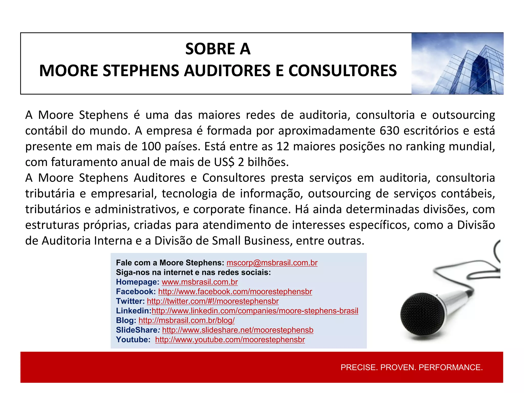 PRECISE. PROVEN. PERFORMANCE.PRECISE. PROVEN. PERFORMANCE.
A Moore Stephens é uma das maiores redes de auditoria, consultoria e outsourcing
contábil do mundo. A empresa é formada por aproximadamente 630 escritórios e está
presente em mais de 100 países. Está entre as 12 maiores posições no ranking mundial,
com faturamento anual de mais de US$ 2 bilhões.
A Moore Stephens Auditores e Consultores presta serviços em auditoria, consultoria
tributária e empresarial, tecnologia de informação, outsourcing de serviços contábeis,
tributários e administrativos, e corporate finance. Há ainda determinadas divisões, com
estruturas próprias, criadas para atendimento de interesses específicos, como a Divisão
de Auditoria Interna e a Divisão de Small Business, entre outras.
Fale com a Moore Stephens: mscorp@msbrasil.com.br
Siga-nos na internet e nas redes sociais:
Homepage: www.msbrasil.com.br
Facebook: http://www.facebook.com/moorestephensbr
Twitter: http://twitter.com/#!/moorestephensbr
Linkedin:http://www.linkedin.com/companies/moore-stephens-brasil
Blog: http://msbrasil.com.br/blog/
SlideShare: http://www.slideshare.net/moorestephensb
Youtube: http://www.youtube.com/moorestephensbr
SOBRE A
MOORE STEPHENS AUDITORES E CONSULTORES
 