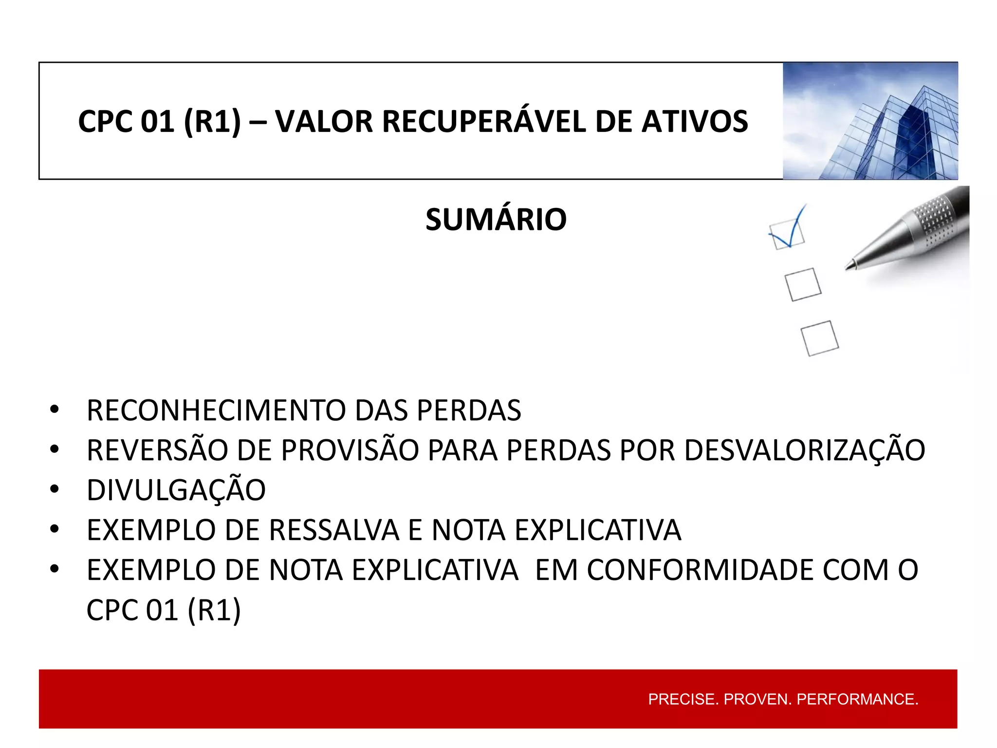 PRECISE. PROVEN. PERFORMANCE.
CPC 01 (R1) – VALOR RECUPERÁVEL DE ATIVOS
SUMÁRIO
• RECONHECIMENTO DAS PERDAS
• REVERSÃO DE PROVISÃO PARA PERDAS POR DESVALORIZAÇÃO
• DIVULGAÇÃO
• EXEMPLO DE RESSALVA E NOTA EXPLICATIVA
• EXEMPLO DE NOTA EXPLICATIVA EM CONFORMIDADE COM O
CPC 01 (R1)
 