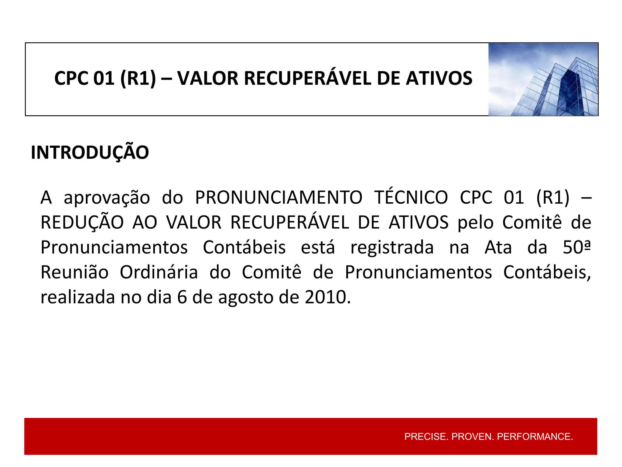 PRECISE. PROVEN. PERFORMANCE.
CPC 01 (R1) – VALOR RECUPERÁVEL DE ATIVOS
INTRODUÇÃO
A aprovação do PRONUNCIAMENTO TÉCNICO CPC 01 (R1) –
REDUÇÃO AO VALOR RECUPERÁVEL DE ATIVOS pelo Comitê de
Pronunciamentos Contábeis está registrada na Ata da 50ª
Reunião Ordinária do Comitê de Pronunciamentos Contábeis,
realizada no dia 6 de agosto de 2010.
 