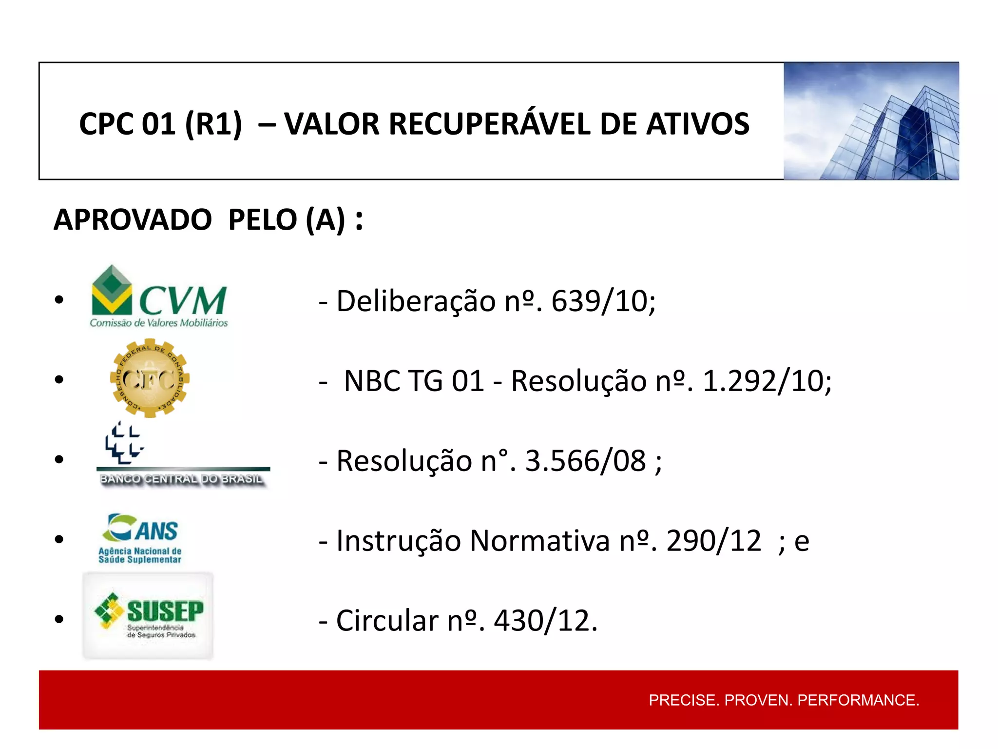 PRECISE. PROVEN. PERFORMANCE.
CPC 01 (R1) – VALOR RECUPERÁVEL DE ATIVOS
APROVADO PELO (A) :
• - Deliberação nº. 639/10;
• - NBC TG 01 - Resolução nº. 1.292/10;
• - Resolução n°. 3.566/08 ;
• - Instrução Normativa nº. 290/12 ; e
• - Circular nº. 430/12.
 