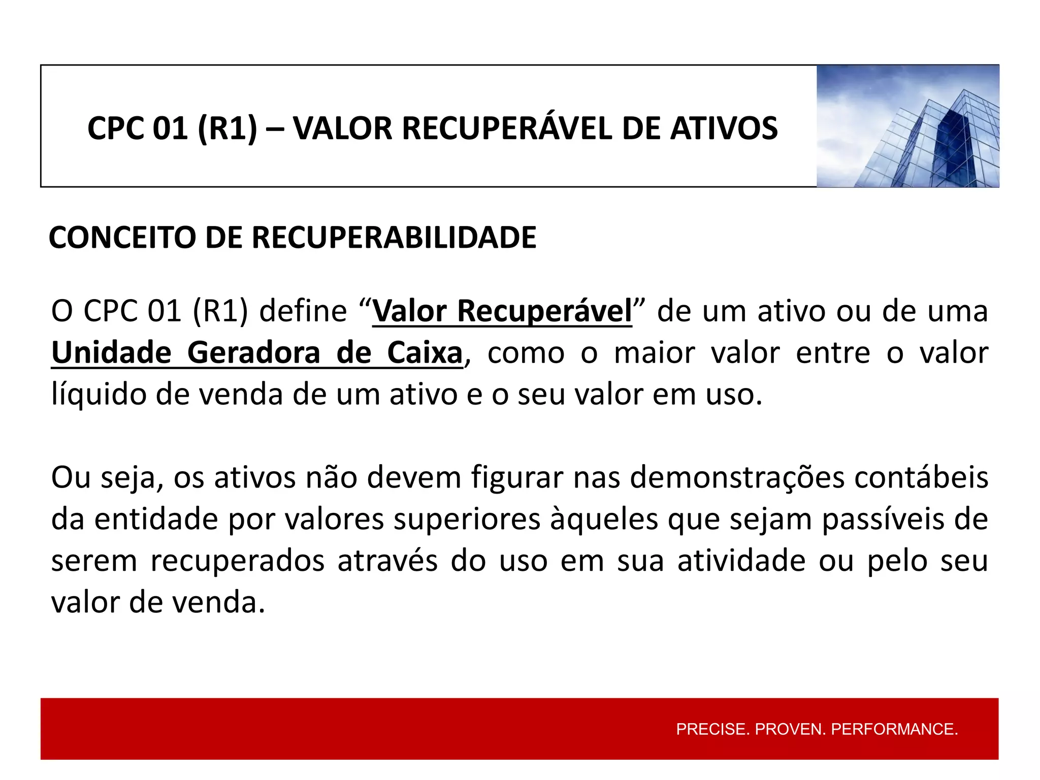 PRECISE. PROVEN. PERFORMANCE.
CPC 01 (R1) – VALOR RECUPERÁVEL DE ATIVOS
CONCEITO DE RECUPERABILIDADE
O CPC 01 (R1) define “Valor Recuperável” de um ativo ou de uma
Unidade Geradora de Caixa, como o maior valor entre o valor
líquido de venda de um ativo e o seu valor em uso.
Ou seja, os ativos não devem figurar nas demonstrações contábeis
da entidade por valores superiores àqueles que sejam passíveis de
serem recuperados através do uso em sua atividade ou pelo seu
valor de venda.
 