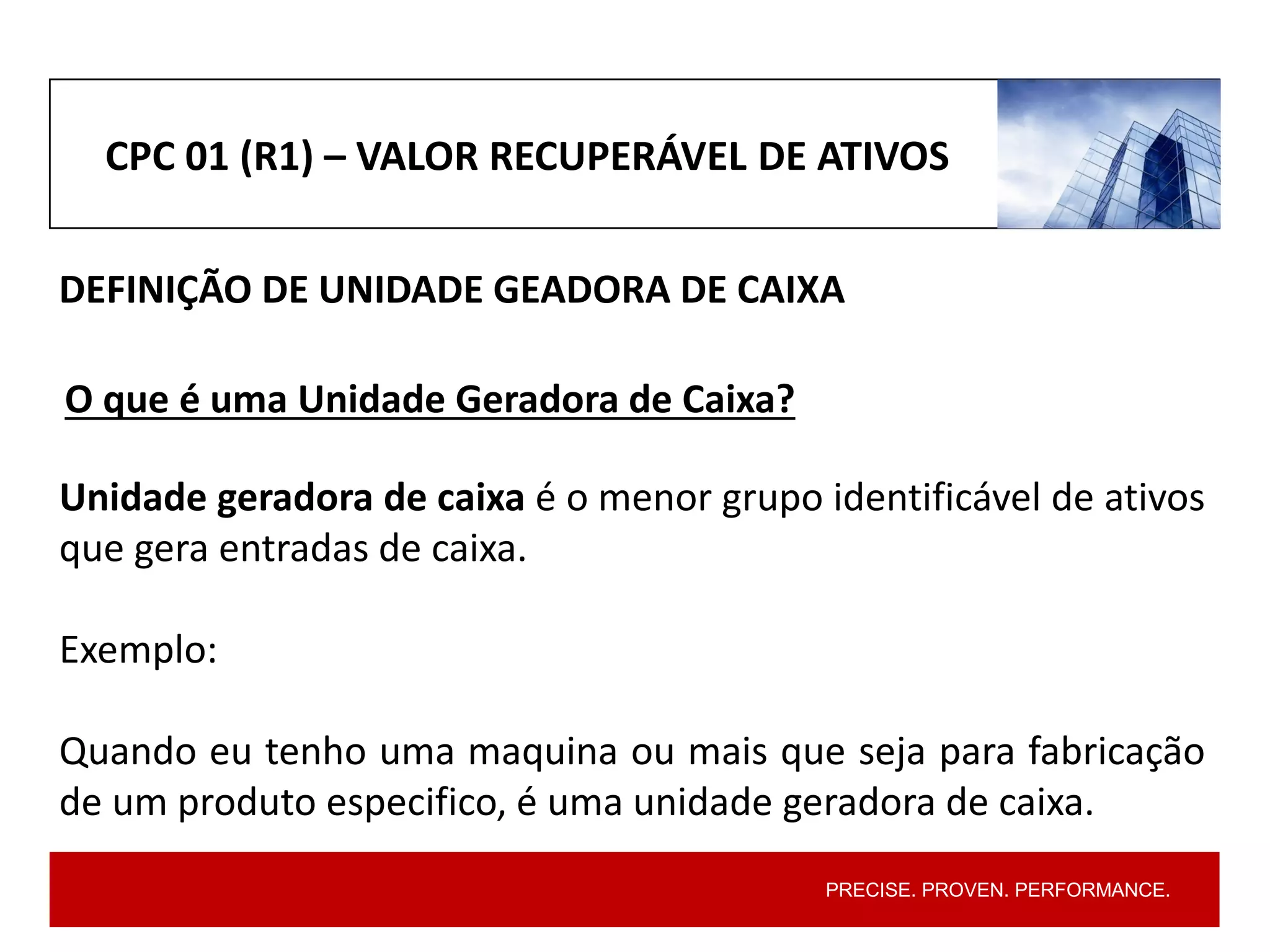 PRECISE. PROVEN. PERFORMANCE.
CPC 01 (R1) – VALOR RECUPERÁVEL DE ATIVOS
DEFINIÇÃO DE UNIDADE GEADORA DE CAIXA
Unidade geradora de caixa é o menor grupo identificável de ativos
que gera entradas de caixa.
Exemplo:
Quando eu tenho uma maquina ou mais que seja para fabricação
de um produto especifico, é uma unidade geradora de caixa.
O que é uma Unidade Geradora de Caixa?
 