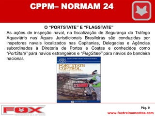 www.foxtreinamentos.com
O “PORTSTATE” E “FLAGSTATE”
As ações de inspeção naval, na fiscalização de Segurança do Tráfego
Aquaviário nas Águas Jurisdicionais Brasileiras são conduzidas por
inspetores navais localizados nas Capitanias, Delegacias e Agências
subordinados à Diretoria de Portos e Costas e conhecidos como
“PortState” para navios estrangeiros e “FlagState” para navios de bandeira
nacional.
Pág. 9
CPPM– NORMAM 24
 