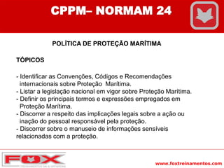 www.foxtreinamentos.com
CPPM– NORMAM 24
POLÍTICA DE PROTEÇÃO MARÍTIMA
TÓPICOS
- Identificar as Convenções, Códigos e Recomendações
internacionais sobre Proteção Marítima.
- Listar a legislação nacional em vigor sobre Proteção Marítima.
- Definir os principais termos e expressões empregados em
Proteção Marítima.
- Discorrer a respeito das implicações legais sobre a ação ou
inação do pessoal responsável pela proteção.
- Discorrer sobre o manuseio de informações sensíveis
relacionadas com a proteção.
 