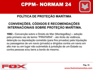www.foxtreinamentos.com
POLÍTICA DE PROTEÇÃO MARÍTIMA
CONVENÇÕES, CÓDIGOS E RECOMENDAÇÕES
INTERNACIONAIS SOBRE PROTEÇÃO MARÍTIMA.
1982 - Convenção sobre o Direito do Mar (MontegoBay) – adoção
pela primeira vez do termo “PIRATARIA” - ato ilícito de violência,
detenção ou depredação cometido (para fins privados) pela tripulação
ou passageiros de um navio (privado) e dirigidos contra um navio em
alto mar ou em lugar não submetido à jurisdição de um Estado ou
contra pessoas e/ou bens a bordo do mesmo;
Pág. 10
CPPM– NORMAM 24
 