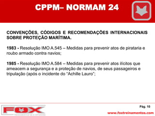 www.foxtreinamentos.com
CONVENÇÕES, CÓDIGOS E RECOMENDAÇÕES INTERNACIONAIS
SOBRE PROTEÇÃO MARÍTIMA.
1983 - Resolução IMO A.545 – Medidas para prevenir atos de pirataria e
roubo armado contra navios;
1985 - Resolução IMO A.584 – Medidas para prevenir atos ilícitos que
ameacem a segurança e a proteção de navios, de seus passageiros e
tripulação (após o incidente do “Achille Lauro”;
Pág. 10
CPPM– NORMAM 24
 