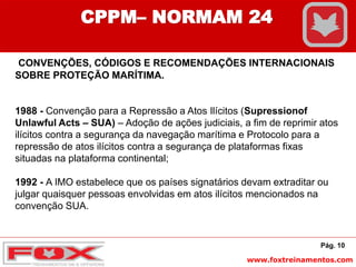 www.foxtreinamentos.com
CONVENÇÕES, CÓDIGOS E RECOMENDAÇÕES INTERNACIONAIS
SOBRE PROTEÇÃO MARÍTIMA.
1988 - Convenção para a Repressão a Atos Ilícitos (Supressionof
Unlawful Acts – SUA) – Adoção de ações judiciais, a fim de reprimir atos
ilícitos contra a segurança da navegação marítima e Protocolo para a
repressão de atos ilícitos contra a segurança de plataformas fixas
situadas na plataforma continental;
1992 - A IMO estabelece que os países signatários devam extraditar ou
julgar quaisquer pessoas envolvidas em atos ilícitos mencionados na
convenção SUA.
Pág. 10
CPPM– NORMAM 24
 