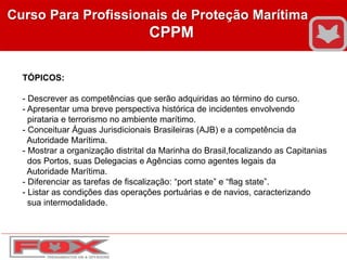 Curso Para Profissionais de Proteção Marítima
CPPM
TÓPICOS:
- Descrever as competências que serão adquiridas ao término do curso.
- Apresentar uma breve perspectiva histórica de incidentes envolvendo
pirataria e terrorismo no ambiente marítimo.
- Conceituar Águas Jurisdicionais Brasileiras (AJB) e a competência da
Autoridade Marítima.
- Mostrar a organização distrital da Marinha do Brasil,focalizando as Capitanias
dos Portos, suas Delegacias e Agências como agentes legais da
Autoridade Marítima.
- Diferenciar as tarefas de fiscalização: “port state” e “flag state”.
- Listar as condições das operações portuárias e de navios, caracterizando
sua intermodalidade.
 