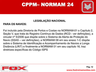 www.foxtreinamentos.com
LEGISLAÇÃO NACIONAL
PARA OS NAVIOS:
Foi incluído pela Diretoria de Portos e Costas na NORMAM-01 o Capítulo 2,
Seção V, que trata do Registro Contínuo de Dados (RCD - ver definições), a
circular nº 5/2006 que dispõe sobre o Sistema de Alerta de Proteção do
Navio (SSAS – ver definições), a NORMAM 08 em seu anexo 1-C dispõe
sobre o Sistema de Identificação e Acompanhamento de Navios a Longa
Distância (LRIT) e finalmente a NORMAM 01 em seu capítulo 16, traz
diretrizes específicas do Código ISPS
Pág. 12
CPPM– NORMAM 24
 