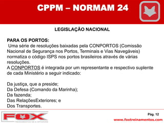 www.foxtreinamentos.com
LEGISLAÇÃO NACIONAL
PARA OS PORTOS:
Uma série de resoluções baixadas pela CONPORTOS (Comissão
Nacional de Segurança nos Portos, Terminais e Vias Navegáveis)
normatiza o código ISPS nos portos brasileiros através de várias
resoluções.
A CONPORTOS é integrada por um representante e respectivo suplente
de cada Ministério a seguir indicado:
Da justiça, que a preside;
Da Defesa (Comando da Marinha);
Da fazenda;
Das RelaçõesExteriores; e
Dos Transportes.
Pág. 12
CPPM – NORMAM 24
 