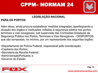www.foxtreinamentos.com
Pág. 13
CPPM– NORMAM 24
LEGISLAÇÃO NACIONAL
PARA OS PORTOS:
Além disso, ainda procura estabelecer medidas integradas, aperfeiçoando a
atuação dos órgãos e instituições voltadas à segurança pública nos portos,
terminais e vias navegáveis, sob supervisão das Comissões Estaduais de
Segurança Pública nos Portos, Terminais e Vias Navegáveis - CESPORTOS,
que são compostas, no mínimo, por um representante dos seguintes órgãos:
•Departamento de Polícia Federal, responsável pela coordenação;
•Capitania dos Portos;
•Secretaria da Receita Federal;
•AdministraçãoPortuária; e
•Governo do Estado.
 