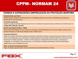 www.foxtreinamentos.com
Pág. 14
CPPM– NORMAM 24
TERMOS E EXPRESSÕES EMPREGADOS NA PROTEÇÃO MARÍTIMA
Atividade Navio para Navio
Significa alguma atividade não relacionada com a instalação portuária que envolve a transferência de produtos ou
pessoas de um navio para outro.
Autoridade Designada
Significa o órgão ou entidade designada pelo Governo Contratante responsável pelas providências de implementação do
Código ISPS. (SOLAS, cap XI-2)
Alarme de Proteção do Navio – SSAS
Alarme silencioso existente no navio mercante, que alerta a Autoridade Marítima por sinal via satélite, quando ocorrer
qualquer ameaça ou incidente de proteção contra o referido navio.
Comando da Marinha
Órgão de Comando da Marinha do Brasil subordinado ao Ministério da Defesa. Responsável pela soberania nacional e
dentre outras atribuições, pelo ordenamento e regulamentação das atividades da Marinha Mercante, através da Lei de
Segurança do Tráfego Aquaviário - LESTA, a fim de assegurar a salvaguarda da vida humana, a segurança da
navegação, no mar aberto e hidrovias interiores, e a prevenção da poluição ambiental por parte de embarcações,
plataformas ou suas instalações de apoio.
CON – Comando de Operações Navais
Órgão de direção operacional dos meios combatentes da Autoridade Marítima no Brasil.
 