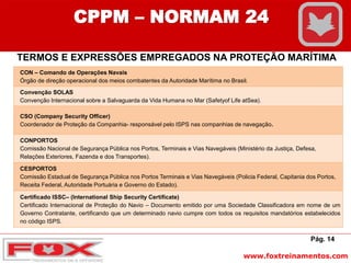 www.foxtreinamentos.com
Pág. 14
CPPM – NORMAM 24
TERMOS E EXPRESSÕES EMPREGADOS NA PROTEÇÃO MARÍTIMA
CON – Comando de Operações Navais
Órgão de direção operacional dos meios combatentes da Autoridade Marítima no Brasil.
Convenção SOLAS
Convenção Internacional sobre a Salvaguarda da Vida Humana no Mar (Safetyof Life atSea).
CSO (Company Security Officer)
Coordenador de Proteção da Companhia- responsável pelo ISPS nas companhias de navegação.
CONPORTOS
Comissão Nacional de Segurança Pública nos Portos, Terminais e Vias Navegáveis (Ministério da Justiça, Defesa,
Relações Exteriores, Fazenda e dos Transportes).
CESPORTOS
Comissão Estadual de Segurança Pública nos Portos Terminais e Vias Navegáveis (Policia Federal, Capitania dos Portos,
Receita Federal, Autoridade Portuária e Governo do Estado).
Certificado ISSC– (International Ship Security Certificate)
Certificado Internacional de Proteção do Navio – Documento emitido por uma Sociedade Classificadora em nome de um
Governo Contratante, certificando que um determinado navio cumpre com todos os requisitos mandatórios estabelecidos
no código ISPS.
 