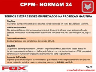 www.foxtreinamentos.com
Pág. 15
CPPM– NORMAM 24
TERMOS E EXPRESSÕES EMPREGADOS NA PROTEÇÃO MARÍTIMA
FlagState
Inspetor de cunho administrativo que atua nos navios brasileiros em nome da Autoridade Marítima.
Interface Navio/Porto
São as interações que ocorrem quando um navio é diretamente afetado pelas ações envolvendo
pessoas, mercadorias ou abastecimento dos serviços portuários de e para os navios (SOLAS, capXI-
2).
Governo Contratante
Qualquer país que seja signatário da Convenção SOLAS.
GRUMEC
Grupamento de Mergulhadores de Combate - Organização Militar, sediada na cidade do Rio de
Janeiro e pertencente ao Comando da Força de Submarinos, que é subordinada ao CON, que poderá
ser empregado numa intervenção armada em um navio, porto ou plataforma.
Incidente de Proteção
Significa qualquer ato suspeito ou circunstância que ameace ou resulte propositalmente em prejuízo
para a instalação portuária, navio ou a interface navio-porto (SOLAS, cap XI-2).
 