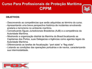 Curso Para Profissionais de Proteção Marítima
CPPM
OBJETIVOS:
- Descrevendo as competências que serão adquiridas ao término do curso.
- Apresentando uma breve perspectiva histórica de incidentes envolvendo
pirataria e terrorismo no ambiente marítimo.
- Conceituando Águas Jurisdicionais Brasileiras (AJB) e a competência da
Autoridade Marítima.
- Mostrando a organização distrital da Marinha do Brasil,focalizando as
Capitanias dos Portos, suas Delegacias e Agências como agentes legais da
Autoridade Marítima.
- Diferenciando as tarefas de fiscalização: “port state” e “flag state”.
- Listando as condições das operações portuárias e de navios, caracterizando
sua intermodalidade.
 