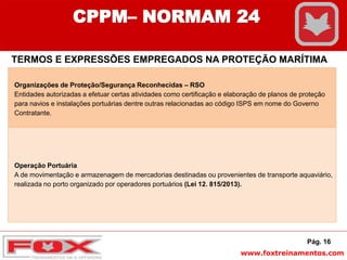 www.foxtreinamentos.com
Pág. 16
CPPM– NORMAM 24
TERMOS E EXPRESSÕES EMPREGADOS NA PROTEÇÃO MARÍTIMA
Organizações de Proteção/Segurança Reconhecidas – RSO
Entidades autorizadas a efetuar certas atividades como certificação e elaboração de planos de proteção
para navios e instalações portuárias dentre outras relacionadas ao código ISPS em nome do Governo
Contratante.
Operação Portuária
A de movimentação e armazenagem de mercadorias destinadas ou provenientes de transporte aquaviário,
realizada no porto organizado por operadores portuários (Lei 12. 815/2013).
 