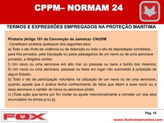 www.foxtreinamentos.com
Pág. 16
CPPM– NORMAM 24
TERMOS E EXPRESSÕES EMPREGADOS NA PROTEÇÃO MARÍTIMA
Pirataria (Artigo 101 da Convenção da Jamaica)- CNUDM
Constituem pirataria quaisquer dos seguintes atos:
a) Todo o ato ilícito de violência ou de detenção ou todo o ato de depredação cometidos,
para fins privados, pela tripulação ou pelos passageiros de um navio ou de uma aeronave
privados, e dirigidos contra:
I) Um navio ou uma aeronave em alto mar ou pessoas ou bens a bordo dos mesmos;
II) Um navio ou uma aeronave, pessoas ou bens em lugar não submetido à jurisdição de
algum Estado;
b) Todo o ato de participação voluntária na utilização de um navio ou de uma aeronave,
quando aquele que o pratica tenha conhecimento de fatos que dêem a esse navio ou a
essa aeronave o caráter de navio ou aeronave pirata;
c) (Toda ação que tenha por fim incitar ou ajudar intencionalmente a cometer um dos atos
enunciados na alínea a ou b).
 