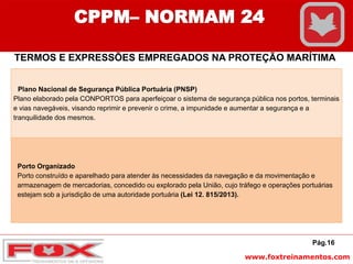 www.foxtreinamentos.com
Pág.16
CPPM– NORMAM 24
TERMOS E EXPRESSÕES EMPREGADOS NA PROTEÇÃO MARÍTIMA
Plano Nacional de Segurança Pública Portuária (PNSP)
Plano elaborado pela CONPORTOS para aperfeiçoar o sistema de segurança pública nos portos, terminais
e vias navegáveis, visando reprimir e prevenir o crime, a impunidade e aumentar a segurança e a
tranquilidade dos mesmos.
Porto Organizado
Porto construído e aparelhado para atender às necessidades da navegação e da movimentação e
armazenagem de mercadorias, concedido ou explorado pela União, cujo tráfego e operações portuárias
estejam sob a jurisdição de uma autoridade portuária (Lei 12. 815/2013).
 