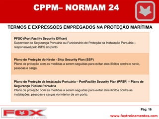 www.foxtreinamentos.com
Pág. 16
CPPM– NORMAM 24
TERMOS E EXPRESSÕES EMPREGADOS NA PROTEÇÃO MARÍTIMA
PFSO (Port Facility Security Officer)
Supervisor de Segurança Portuária ou Funcionário de Proteção da Instalação Portuária –
responsável pelo ISPS no porto.
Plano de Proteção do Navio - Ship Security Plan (SSP)
Plano de proteção com as medidas a serem seguidas para evitar atos ilícitos contra o navio,
pessoas e carga.
Plano de Proteção da Instalação Portuária – PortFacility Security Plan (PFSP) – Plano de
Segurança Pública Portuária
Plano de proteção com as medidas a serem seguidas para evitar atos ilícitos contra as
instalações, pessoas e cargas no interior de um porto.
 