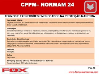 www.foxtreinamentos.com
Pág. 17
CPPM– NORMAM 24
TERMOS E EXPRESSÕES EMPREGADOS NA PROTEÇÃO MARÍTIMA
SALVAMAR BRASIL
Órgão subordinado ao CON e responsável pela Busca e Salvamento dentro da área marítima de responsabilidade do
Brasil (Área SAR do Brasil).
Sabotagem
Consiste na infiltração no navio ou instalação portuária para impedir ou dificultar o curso normal das operações ou,
com esse mesmo fim, causar dano às coisas que neles existem, ou destas dispor, evadindo-se a seguir sem ser
detectado.
Sociedades Classificadoras
Entidades homologadas pelas Autoridades Marítimas (DPC) normalmente com abrangência internacional, que por
delegação do Governo Contratante, podem certificar navios nacionais e estrangeiros quanto ao cumprimento do
código ISPS. Atuamcomo RSO.
Security
Proteção
Safety
Segurança
SSO (Ship Security Officer) – Oficial de Proteção do Navio
Responsável pelo ISPS a bordo do navio.
 