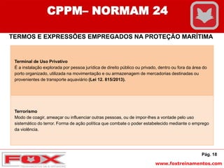 www.foxtreinamentos.com
Pág. 18
CPPM– NORMAM 24
TERMOS E EXPRESSÕES EMPREGADOS NA PROTEÇÃO MARÍTIMA
Terminal de Uso Privativo
É a instalação explorada por pessoa jurídica de direito público ou privado, dentro ou fora da área do
porto organizado, utilizada na movimentação e ou armazenagem de mercadorias destinadas ou
provenientes de transporte aquaviário (Lei 12. 815/2013).
Terrorismo
Modo de coagir, ameaçar ou influenciar outras pessoas, ou de impor-lhes a vontade pelo uso
sistemático do terror. Forma de ação política que combate o poder estabelecido mediante o emprego
da violência.
 