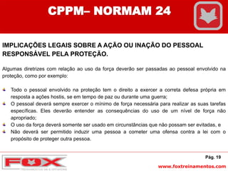 www.foxtreinamentos.com
Pág. 19
CPPM– NORMAM 24
IMPLICAÇÕES LEGAIS SOBRE A AÇÃO OU INAÇÃO DO PESSOAL
RESPONSÁVEL PELA PROTEÇÃO.
Algumas diretrizes com relação ao uso da força deverão ser passadas ao pessoal envolvido na
proteção, como por exemplo:
Todo o pessoal envolvido na proteção tem o direito a exercer a correta defesa própria em
resposta a ações hostis, se em tempo de paz ou durante uma guerra;
O pessoal deverá sempre exercer o mínimo de força necessária para realizar as suas tarefas
específicas. Eles deverão entender as consequências do uso de um nível de força não
apropriado;
O uso da força deverá somente ser usado em circunstâncias que não possam ser evitadas, e
Não deverá ser permitido induzir uma pessoa a cometer uma ofensa contra a lei com o
propósito de proteger outra pessoa.
 
